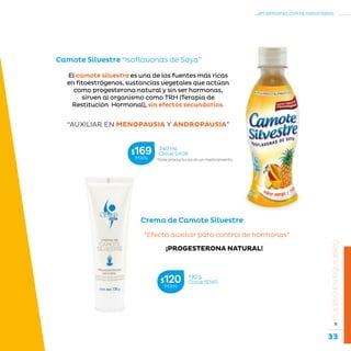 33
...en armonía con la naturaleza.
»CUERPOENEQUILIBRIO
Camote Silvestre “Isoflavonas de Soya”
“AUXILIAR EN MENOPAUSIA Y ANDROPAUSIA”
El camote silvestre es una de las fuentes más ricas
en fitoestrógenos, sustancias vegetales que actúan
como progesterona natural y sin ser hormonas,
sirven al organismo como TRH (Terapia de
Restitución Hormonal), sin efectos secundarios.
Crema de Camote Silvestre
“Efecto auxiliar para control de hormonas”
¡PROGESTERONA NATURAL!
*Este producto no es un medicamento.
240 mL
Clave S408$169MXN
130 g
Clave S040$120MXN
 