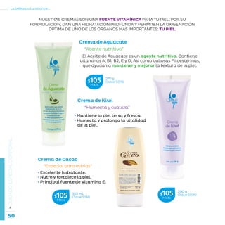 50
La belleza a tu alcance...
»CUIDADOESPECIALCORPORAL
El Aceite de Aguacate es un agente nutritivo. Contiene
vitaminas A, B1, B2, E y D; Así como valiosas Fitoesterinas,
que ayudan a mantener y mejorar la textura de la piel.
“Agente nutritivo”
Crema de Aguacate
NUESTRAS CREMAS SON UNA FUENTE VITAMÍNICA PARA TU PIEL; POR SU
FORMULACIÓN, DAN UNA HIDRATACIÓN PROFUNDA Y PERMITEN LA OXIGENACIÓN
ÓPTIMA DE UNO DE LOS ÓRGANOS MÁS IMPORTANTES: TU PIEL.
Crema de Cacao
• Excelente hidratante.
• Nutre y fortalece la piel.
• Principal fuente de Vitamina E.
“Especial para estrías”
270 g
Clave S018$105MXN
355 mL
Clave S146$105MXN
290 g
Clave S030$105MXN
Crema de Kiwi
“Humecta y suaviza”
• Mantiene la piel tersa y fresca.
• Humecta y prolonga la vitalidad
de la piel.
 