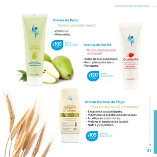 51
...en armonía con la naturaleza.
»CUIDADOESPECIALCORPORAL
• Vitamina.
• Mineraliza.
Crema de Pera
“Auxiliar para piel reseca”
“Rica en vitamina E y minerales”
Crema Germen de Trigo
• Excelente antioxidante.
• Mantiene la elasticidad de la piel.
• Auxiliar en calambres.
• Mejora el aspecto de la piel.
• Nutre y revitaliza.
355 mL
Clave S147$105MXN
290 g
Clave S026$105MXN
270 g
Clave S319$120MXN
“Brinda hidratación
profunda”
• Evita la piel escamosa.
• Para piel extra seca.
• Restaura.
Crema de Karité
 