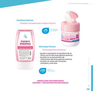 59
...en armonía con la naturaleza.
»CUIDADOESPECIALCORPORAL
Toallitas Íntimas
“Toallitas Húmedas para Higiene Íntima”
Shampoo Íntimo
“Te protege Naturalmente”
• Ayuda a mantener el equilibrio de la
flora y el PH del área genital externa.
• Auxiliar en la prevención de
infecciones del área genital externa.
• Auxiliar en casos de irritación,
comezón y mal olor.
250 mL
Clave S304$135MXN
20 Toallitas
Clave S611$75MXN
FORMULADO CON DERIVADOS
LÁCTEOS Y CON EXTRACTOS NATURALES
 