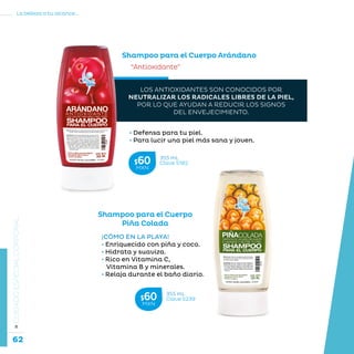 62
La belleza a tu alcance...
»CUIDADOESPECIALCORPORAL
Shampoo para el Cuerpo Arándano
“Antioxidante”
• Defensa para tu piel.
• Para lucir una piel más sana y joven.
Shampoo para el Cuerpo
Piña Colada
¡CÓMO EN LA PLAYA!
• Enriquecido con piña y coco.
• Hidrata y suaviza.
• Rico en Vitamina C,
Vitamina B y minerales.
• Relaja durante el baño diario.
LOS ANTIOXIDANTES SON CONOCIDOS POR
NEUTRALIZAR LOS RADICALES LIBRES DE LA PIEL,
POR LO QUE AYUDAN A REDUCIR LOS SIGNOS
DEL ENVEJECIMIENTO.
355 mL
Clave S182$60MXN
355 mL
Clave S239$60MXN
 