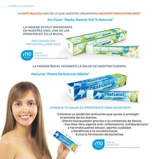 68
La belleza a tu alcance...
»RECOMENDACIONESDELAABUELA
“LA NATURALEZA NOS DA LO QUE NUESTRO ORGANISMO NECESITA PARA ESTAR BIEN”
¡PORQUE TU SALUD ES IMPORTANTE PARA NOSOTROS!
Natural “Pasta Dental con Sábila”
LA HIGIENE BUCAL FAVORECE LA SALUD DE NUESTRO CUERPO.
LA HIGIENE ES MUY IMPORTANTE
EN NUESTRA VIDA, UNA DE LAS
PRINCIPALES ES LA BUCAL.
Sin Flúor “Pasta Dental 100 % Natural”
• Contiene un poderoso anticaries que ayuda a proteger
el esmalte de los dientes.
• Efecto blanqueador gracias a su contenido de Salvia.
• Con Aloe Vera agente anti-inflamatorio, antibacteriano
y reconstituyente celular, aporta cuidados
y beneficios a la cavidad bucal.
• Evita la formación de bacterias.
Adicionada con
Manzanilla y Aloe Vera.
*Este producto no es un medicamento.
100 mL
Clave S615$110MXN
*Este producto no es un medicamento.
100 mL
Clave S501$110MXN
 
