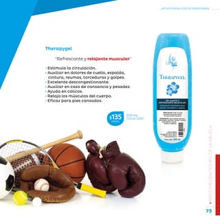 73
...en armonía con la naturaleza.
»RECOMENDACIONESDELAABUELA
• Estimula la circulación.
• Auxiliar en dolores de cuello, espalda,
cintura, reumas, torceduras y golpes.
• Excelente descongestionante.
• Auxiliar en caso de cansancio y pesadez.
• Ayuda en cólicos.
• Relaja los músculos del cuerpo.
• Eficaz para pies cansados.
“Refrescante y relajante muscular”
Therapygel
250 mL
Clave S061$135MXN
 