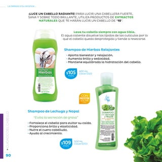 90
La belleza a tu alcance...
»CUIDADODELCABELLO
Shampoo de Hierbas Relajantes
• Aporta bienestar y relajación.
• Aumenta brillo y sedosidad.
• Mantiene equilibrada la hidratación del cabello.
Lava tu cabello siempre con agua tibia.
El agua caliente disuelve los lípidos de las cutículas por lo
que el cabello queda desprotegido y tiende a resecarse.
Shampoo de Lechuga y Nopal
• Fortalece el cabello para evitar su caída.
• Proporciona brillo y elasticidad.
• Nutre el cuero cabelludo.
• Ayuda al crecimiento.
“Evita la secreción de grasa”
¡LUCE UN CABELLO RADIANTE! PARA LUCIR UNA CABELLERA FUERTE,
SANA Y SOBRE TODO BRILLANTE, UTILIZA PRODUCTOS DE EXTRACTOS
NATURALES QUE TE HARÁN LUCIR UN CABELLO DE “10”.
400 mL
Clave S322$105MXN
500 mL
Clave S053$109MXN
 
