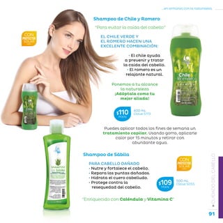 91
...en armonía con la naturaleza.
»CUIDADODELCABELLO
Shampoo de Chile y Romero
“Para evitar la caída del cabello”
EL CHILE VERDE Y
EL ROMERO HACEN UNA
EXCELENTE COMBINACIÓN:
• El chile ayuda
a prevenir y tratar
la caída del cabello.
• El romero es un
relajante natural.
Ponemos a tu alcance
la naturaleza
¡Adóptala como tu
mejor aliada!
Shampoo de Sábila
“Enriquecido con Caléndula y Vitamina C”
PARA CABELLO DAÑADO
• Nutre y fortalece el cabello.
• Repara las puntas dañadas.
• Hidrata el cuero cabelludo.
• Protege contra la
resequedad del cabello.
400 mL
Clave S173$110MXN
500 mL
Clave S055$109MXN
Puedes aplicar todos los fines de semana un
tratamiento capilar. Usando gorro, aplicarle
calor por 15 minutos y retirar con
abundante agua.
 