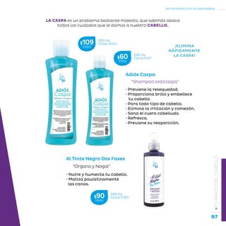 97
...en armonía con la naturaleza.
»CUIDADODELCABELLO
Adiós Caspa
“Shampoo anticaspa”
• Previene la resequedad.
• Proporciona brillo y embellece
tu cabello.
• Para todo tipo de cabello.
• Elimina la irritación y comezón.
• Sana el cuero cabelludo.
• Refresca.
• Previene su reaparición.
LA CASPA es un problema bastante molesto, que además opaca
todos los cuidados que le damos a nuestro CABELLO.
¡ELIMINA
RÁPIDAMENTE
LA CASPA!
• Nutre y humecta tu cabello.
• Matiza paulatinamente
las canas.
“Órgano y Nogal”
Al Tinte Negro Dos Fases
500 mL
Clave S050$109MXN
250 mL
Clave S417$60MXN
240 mL
Clave S180$90MXN
 