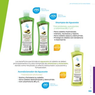 99
...en armonía con la naturaleza.
»CUIDADODELCABELLO
Shampoo de Aguacate
“Con proteínas, suavizantes
y vitaminas B6, C y E”
• Para cabello maltratado.
• Hidrata, revitaliza y repara.
• Para cabello opaco y desnutrido.
• Protege el cabello con tendencia
a esponjarse.
Acondicionador de Aguacate
“Hidratación profunda”
• Nutre y fortalece tu cabello.
• Para cabello deshidratado y desnutrido.
• Con vitamina B, B6 y C.
Los beneficios que brinda el aguacate al cabello se deben
principalmente a su alto contenido de vitaminas y minerales,
dando como resultado un efecto restaurador, suavizante y
fortalecedor.
950 mL
Clave S056$195MXN
500 mL
Clave S56B$105MXN
500 mL
Clave S057$90MXN
 