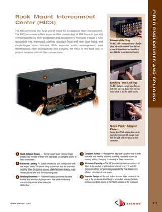 07_Fiber_Enclosure.qxd:ZMax_Catalog                 1/4/10     11:41 AM        Page 2




                                                                                                                                                                         FIBER ENCLOSURES AND SPLICING
          Rack Mount Interconnect
          Center (RIC3)
          The RIC3 provides the best overall value for exceptional fiber management.
          The RIC3 enclosure offers superior fiber density (up to 288 fibers in just 4U)
          without sacrificing fiber protection and accessibility. Features include a fully
          removable tray, improved labeling, standard front and rear door locks, and                                        Removable Tray
                                                                                                                            The RIC3 cable management tray is fixed in
          single-finger door latches. With superior cable management, port                                                  place, but can be removed from the front
          identification, fiber accessibility and security, the RIC3 is the best way to                                     or rear of the enclosure and moved to a
          protect mission critical fiber connections.                                                                       work table for more convenient loading.




                                            6

                                                                                                                            Latching and Locking
                                                4                                                                           The RIC3 features a single-finger latch on
                                                                                                                            both front and rear doors. Front and rear
                                                                           2                                                doors include a lock for added security
                                                                                      5

                                          3

                                                                                  1




                                                                                                                            Quick-Pack™ Adapter
                                                                                                                            Plates
                                                                                                                            Siemon Quick-Pack adapter plates can be
                                                                                                                            inserted or removed with a single-finger
                                                                                                                            latch for quick and easy access to fiber
                                                                                                                            connections.




           1   Quick-Release Hinges — Spring loaded quick-release hinges                  4   Complete Access — Management tray has a positive stop in both
               enable easy removal of front and rear doors for complete access to             front and rear working positions providing complete access for
               fiber connections                                                              moving, adding, changing, or cleaning of fiber connections
           2   Enhanced Labeling — Label virtually any port configuration with            5   Maximum Capacity — The RIC3 enables a maximum amount of
               our hinged labels. The labels hang on the front door for improved              fibers to be patched or patched and spliced in a 2, 3, and 4U
               visibility. When the door is opened, labels flip down allowing ready           enclosure without compromising accessibility. This allows more
               viewing of the label and corresponding ports                                   efficient utilization of rack space

           3   Rotating Grommets — Patented rotating grommets facilitate                  6   Superior Design — Top and bottom access holes located at the
               loading and retention of jumpers and fiber while minimizing                    rear of the enclosure allow fibers to be routed between tandem
               microbending stress when using the                                             enclosures without having to run fibers outside of the enclosure
               sliding tray




      www.siemon.com                                                                                                                                                       7.1
 