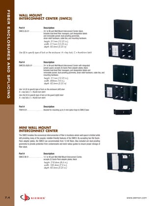 07_Fiber_Enclosure.qxd:ZMax_Catalog                                           1/4/10         11:41 AM           Page 5



    FIBER ENCLOSURES AND SPLICING


                                    WALL MOUNT
                                    INTERCONNECT CENTER (SWIC3)

                                    Part #                              Description
                                    SWIC3-(X)-01 . . . . . . . . . . . . . . 24- to 96-port Wall Mount Interconnect Center, black.
                                                                             Includes dual-level fiber managers, port designation labels
                                                                             and removable pocket, dust-proofing grommets,
                                                                             strain relief hardware, cable ties, and mounting hardware.
                                                                              height: 311mm (12.25 in.),
                                                                              width: 311mm (12.25 in.),
                                                                              depth: 82.6mm (3.25 in)

                                    Use (X) to specify type of lock on the enclosure: A = key lock, C = thumb-turn latch



                                    Part #                              Description
                                    SWIC3G-(X)(X)-01 . . . . . . . . . . . 24- to 96-port Wall Mount Interconnect Center with integrated
                                                                           jumper guard, accepts (4) Quick-Pack adapter plates, black.
                                                                           Includes dual-level fiber managers, port designation labels and
                                                                           removable pocket, dust-proofing grommets, strain relief hardware, cable ties, and
                                                                           mounting hardware.
                                                                        height: 311mm (12.25 in.),
                                                                        width: 406mm (16 in.),
                                                                        depth: 82.6mm (3.25 in)

                                    Use 1st (X) to specify type of lock on the enclosure (left) door:
                                    A = key lock, C = thumb-turn latch
                                    Use 2nd (X) to specify type of lock on the guard (right) door:
                                    A = key lock, C = thumb-turn latch



                                    Part #                              Description
                                    TRAY-B-01. . . . . . . . . . . . . . . . . Bracket for mounting up to 4 mini splice trays to SWIC3 base




                                    MINI WALL MOUNT
                                    INTERCONNECT CENTER
                                    The SWIC3 enables the economical interconnection of fiber in locations where wall space is limited while
                                    still providing many of the popular, installer-friendly features of the SWIC3. By accepting two flat Quick-
                                    Pack adapter plates, the SWIC3 can accommodate from 12-48 fibers. Also included are dust-proofing
                                    grommets to provide protection from contaminants and bend radius guides to ensure proper storage of
                                    fiber slack.


                                    Part #                              Description
                                    SWIC3-M-01 . . . . . . . . . . . . . . . 12- to 48-port Mini Wall Mount Interconnect Center,
                                                                             accepts (2) Quick-Pack adapter plates, black
                                                                             height: 218.4mm (8.6 in.),
                                                                             width: 185.4mm (7.3 in.),
                                                                             depth: 82.6mm (3.25 in.)




  7.4                                                                                                                                                          www.siemon.com
 