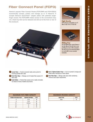 07_Fiber_Enclosure.qxd:ZMax_Catalog                1/4/10    11:41 AM          Page 6




          Fiber Connect Panel (FCP3)




                                                                                                                                                                    FIBER ENCLOSURES AND SPLICING
           Siemon’s popular Fiber Connect Panels (FCP3-DWR and FCP3-RACK)
           economically connect, protect, and manage up to 72 fibers/1U. It
           accepts Siemon’s Quick-Pack™ adapter plates with patented single-
           finger access. The FCP3-DWR makes access to the connections easy
           via a fixed tray that can be released and slid out of the front or rear of
           the enclosure.                                                                                            High Density
                                                                                                                     FCP3 enclosures accommodate up to 72
                                                                                                                     fibers in only 1U on a 19 inch rack.




                           1
                                                   4                                                                 Sliding Tray
                                                                                                                     The FCP3-DWR (drawer version) features a
                                                                                                                     tray that slides out from the front or rear,
                                                                                                                     providing easy access to fiber connections.
                                                                           5                                         The entire tray can be removed and placed
                                               2
                                                                                                                     on a work table for more convenient
                                                                                                                     termination.
                            3




            1   Lanced Tabs — Provide convenient cable anchor points for                4   Up to 3 Optional Splice Trays — Can be mounted to manage and
                incoming jacketed fiber cable                                               protect either mechanical or fusion splices
            2   Front Fiber Clips — Manage up to 36 duplex fiber jumpers (72            5   Rear Fiber Clips — Manage cable slack while maintaining
                fibers total)                                                               minimum bend radius requirements
            3   Label Holder — Protects fiber jumpers and is readily removable
                via release of factory-installed snap-latches




                  MAXIMUM FCP3 FIBER CAPACITY                                                        MAXIMUM SPLICING CAPACITY
            # FIBERS PER QUICK-PACK      ADAPTER OPTIONS       FCP3                                            SPLICE TYPE                            FCP3
                        6                      ST, SC           18                                                Fusion                               72
                        8                      ST, SC           24
                       12                    ST, SC, LC         36
                       16                        LC             48
                       24                        LC             72




      www.siemon.com                                                                                                                                                  7.5
 