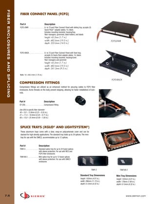 07_Fiber_Enclosure.qxd:ZMax_Catalog                                                1/4/10          11:41 AM      Page 7



    FIBER ENCLOSURES AND SPLICING


                                     FIBER CONNECT PANEL (FCP3)


                                    Part #                                   Description
                                    FCP3-DWR . . . . . . . . . . . . . . . . 6- to 72-port Fiber Connect Panel with sliding tray, accepts (3)
                                                                             Quick-Pack™ adapter plates, 1U, black.
                                                                             Includes mounting brackets, housing/tray,
                                                                             fiber managers, grommets, label holders, and labels
                                                                             height: 43.2mm (1.7 in.)
                                                                             width: 482.6mm (19.0 in.)                                                    FCP3-DWR
                                                                             depth: 355.6mm (14.0 in.)



                                    FCP3-RACK . . . . . . . . . . . . . . . . 6- to 72-port Fiber Connect Panel with fixed tray,
                                                                              accepts (3) Quick-Pack adapter plates, 1U, black.
                                                                              Includes mounting brackets, housing/cover,
                                                                              fiber managers and grommet
                                                                              height: 43.2mm (1.7 in.)
                                                                              width: 482.6mm (19.0 in.)
                                                                              depth: 241.3mm (9.5 in.)

                                    Note: 1U =44.5 mm (1.75 in.)

                                                                                                                                                          FCP3-RACK
                                    COMPRESSION FITTINGS
                                    Compression fittings are utilized as an enhanced method for securing cables to FCP3 fiber
                                    enclosures. Acme threads on the body prevent skipping, allowing for faster installations of lock-
                                    nuts.



                                    Part #                                  Description
                                    CF-(XX) . . . . . . . . . . . . . . . . . . . Compression fitting

                                    Use (XX) to specify fiber diameter:
                                    40 = 5.8 – 13.9mm (0.23 – 0.55 in.),
                                    51 = 11.4 – 18.0mm (0.45 – 0.71 in.),
                                    60 = 15.0 – 25.4mm (0.59 – 1.00 in.)



                                     SPLICE TRAYS (XGLO® AND LIGHTSYSTEM®)
                                     These aluminum trays come with a clear, snap-on polycarbonate cover and can be
                                     stacked for high-density applications. The standard tray holds up to 24 splices. The mini-
                                     tray for use with the SWIC3, accommodates up to 12 splices.


                                    Part #                          Description
                                    TRAY-3. . . . . . . . . . . . . . Standard splice tray for up to 24 fusion splices
                                                                      with sleeve protection. For use with RIC3 and
                                                                      FCP3 fiber enclosures
                                    TRAY-M-3 . . . . . . . . . . . Mini splice tray for up to 12 fusion splices
                                                                      with sleeve protection. For use with SWIC3
                                                                      enclosures


                                                                                                                                                TRAY-3            TRAY-M-3

                                                                                                                              Standard Tray Dimensions        Mini Tray Dimensions
                                                                                                                              height: 103mm (4.07 in.),       height: 103mm (4.07 in.),
                                                                                                                              width: 298mm (11.75 in.),       width: 179mm (7.06 in.),
                                                                                                                              depth: 8.13mm (0.32 in.)        depth: 8.13mm (0.32 in.)




  7.6                                                                                                                                                                     www.siemon.com
 