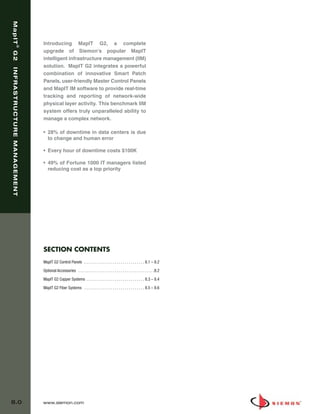 08_MapIT_G2.qxd:ZMax_Catalog                                   1/4/10           11:44 AM              Page 1



   MapIT




                               Introducing MapIT G2, a complete
                    ®




                               upgrade of Siemon’s popular MapIT
   G2




                               intelligent infrastructure management (IIM)
                               solution. MapIT G2 integrates a powerful
   INFRASTRUCTURE MANAGEMENT




                               combination of innovative Smart Patch
                               Panels, user-friendly Master Control Panels
                               and MapIT IM software to provide real-time
                               tracking and reporting of network-wide
                               physical layer activity. This benchmark IIM
                               system offers truly unparalleled ability to
                               manage a complex network.

                               • 28% of downtime in data centers is due
                                 to change and human error

                               • Every hour of downtime costs $100K

                               • 49% of Fortune 1000 IT managers listed
                                 reducing cost as a top priority




                               SECTION CONTENTS
                               MapIT G2 Control Panels . . . . . . . . . . . . . . . . . . . . . . . . . . . . . . 8.1 – 8.2

                               Optional Accessories . . . . . . . . . . . . . . . . . . . . . . . . . . . . . . . . . . . . . .8.2
                               MapIT G2 Copper Systems . . . . . . . . . . . . . . . . . . . . . . . . . . . . . 8.3 – 8.4

                               MapIT G2 Fiber Systems . . . . . . . . . . . . . . . . . . . . . . . . . . . . . . 8.5 – 8.6




  8.0                          www.siemon.com
 