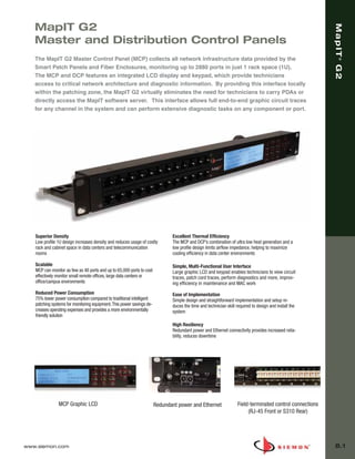 08_MapIT_G2.qxd:ZMax_Catalog            1/4/10      11:44 AM        Page 2




          MapIT G2




                                                                                                                                                                 MapIT G2
          Master and Distribution Control Panels
          The MapIT G2 Master Control Panel (MCP) collects all network infrastructure data provided by the




                                                                                                                                                                     ®
          Smart Patch Panels and Fiber Enclosures, monitoring up to 2880 ports in just 1 rack space (1U).
          The MCP and DCP features an integrated LCD display and keypad, which provide technicians
          access to critical network architecture and diagnostic information. By providing this interface locally
          within the patching zone, the MapIT G2 virtually eliminates the need for technicians to carry PDAs or
          directly access the MapIT software server. This interface allows full end-to-end graphic circuit traces
          for any channel in the system and can perform extensive diagnostic tasks on any component or port.




          Superior Density                                                           Excellent Thermal Efficiency
          Low profile 1U design increases density and reduces usage of costly        The MCP and DCP’s combination of ultra low heat generation and a
          rack and cabinet space in data centers and telecommunication               low profile design limits airflow impedance, helping to maximize
          rooms                                                                      cooling efficiency in data center environments

          Scalable                                                                   Simple, Multi-Functional User Interface
          MCP can monitor as few as 48 ports and up to 65,000 ports to cost          Large graphic LCD and keypad enables technicians to view circuit
          effectively monitor small remote offices, large data centers or            traces, patch cord traces, perform diagnostics and more, improv-
          office/campus environments                                                 ing efficiency in maintenance and MAC work
          Reduced Power Consumption                                                  Ease of Implementation
          75% lower power consumption compared to traditional intelligent            Simple design and straightforward implementation and setup re-
          patching systems for monitoring equipment. This power savings de-          duces the time and technician skill required to design and install the
          creases operating expenses and provides a more environmentally             system
          friendly solution
                                                                                     High Resiliency
                                                                                     Redundant power and Ethernet connectivity provides increased relia-
                                                                                     bility, reduces downtime




                      MCP Graphic LCD                                         Redundant power and Ethernet                Field-terminated control connections
                                                                                                                               (RJ-45 Front or S310 Rear)




      www.siemon.com                                                                                                                                             8.1
 