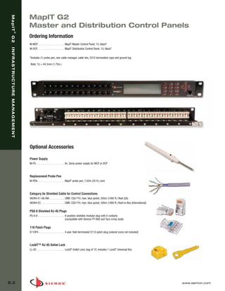 08_MapIT_G2.qxd:ZMax_Catalog                                 1/4/10          11:44 AM           Page 3




                                MapIT G2
    MapIT




                                Master and Distribution Control Panels
                     ®




                                Ordering Information
    G2




                                M-MCP . . . . . . . . . . . . . . . . . . . MapIT Master Control Panel, 1U, black*
    INFRASTRUCTURE MANAGEMENT




                                M-DCP. . . . . . . . . . . . . . . . . . . . MapIT Distribution Control Panel, 1U, black*

                                *Includes (1) probe pen, rear cable manager, cable ties, S310 termination caps and ground lug

                                Note: 1U = 44.5mm (1.75in.)




                                Optional Accessories

                                Power Supply
                                M-PS. . . . . . . . . . . . . . . . . . . . . 6v, 3amp power supply for MCP or DCP



                                Replacement Probe Pen
                                M-PEN. . . . . . . . . . . . . . . . . . . . MapIT probe pen, 7.62m (25 ft.) cord



                                Category 5e Shielded Cable for Control Connections
                                9A5R4-E1-06-RIA . . . . . . . . . . . CMR, CSA FT4, riser, blue jacket, 305m (1000 ft.) Reel (US)
                                9A5R4-E2 . . . . . . . . . . . . . . . . . CMR, CSA FT4, riser, blue jacket, 305m (1000 ft.) Reel-in-Box (International)

                                PS8-8 Shielded RJ-45 Plugs
                                PS-8-8 . . . . . . . . . . . . . . . . . . . 8-position shielded modular plug with 8 contacts
                                                                             (compatible with Siemon PT-908 and Tyco crimp tools)

                                110 Patch Plugs
                                S110P4 . . . . . . . . . . . . . . . . . . . 4-pair, field-terminated S110 patch plug (colored icons not included)



                                LockIT™ RJ-45 Outlet Lock
                                LL-05 . . . . . . . . . . . . . . . . . . . . LockIT Outlet Lock, bag of 10, includes 1 LockIT Universal Key




  8.2                                                                                                                                                      www.siemon.com
 