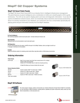 08_MapIT_G2.qxd:ZMax_Catalog                1/4/10         11:44 AM          Page 4




          MapIT G2 Copper Systems




                                                                                                                                                                             MapIT
          MapIT G2 Smart Patch Panels




                                                                                                                                                                                              ®
                                                                                                                                                                             G2
          The MapIT G2 Smart Patch Panel (SPP) is an industry first in intelligent infrastructure management.
          The panel features on-panel intelligence and a combination of LEDs and a backlit graphic LCD to guide
          technicians. The LCD can be used to display patch cord trace and diagnostic information. It can also be




                                                                                                                                                                             INFRASTRUCTURE MANAGEMENT
          used to troubleshoot network issues, which can drastically reduce downtime and increase productivity.
          Since it is actively connected to your database, you could even use it as a virtual label, dynamically dis-
          playing panel and port information directly from the MapIT database.




          On Panel Intelligence
          Port monitoring capability is built into each patch panel - Increases density and reduces cost.

          High Reliability
          Redundant power and communications to each smart patch panel.

          Self Diagnostics
          If a SPP is disconnected from the system, the MCP will report it to the MapIT software, which can trigger an alert to an
          IT manager or technician to fix the problem.

          Scalable
          Equally cost effective solution for monitoring small remote offices, large data centers or office/campus environments.


          Ordering Information
          Patch Panels
          M-SPP-K24E . . . . . . . . . . . . . . . MapIT 24-port modular Smart Patch Panel, accepts Siemon UTP or shielded
                                                   keystone outlets (sold separately)
                                                   Includes (4) S110 termination caps, 24 cable ties and panel ground lug

                                             24 MapIT IM software port licenses included with each panel

                                                                                                                                            Keystone Z-MAX Shielded Outlet
          Siemon Keystone Outlets
          Z6A-SK01 . . . . . . . . . . . . . . . . . Keystone shielded Z-MAX™ 6A outlet, black*, T568A/B
          Z6A-K01 . . . . . . . . . . . . . . . . . . Keystone UTP Z-MAX 6A outlet, black*, T568A/B
          Z6-K01 . . . . . . . . . . . . . . . . . . . Keystone UTP Z-MAX 6 outlet, black*, T568A/B
          MX6-K01. . . . . . . . . . . . . . . . . . Keystone UTP MAX 6 outlet, black*, T568A/B (not shown)
                                                                                                                                            Keystone Z-MAX UTP Outlet
          *Other colors available




          MapIT IM Software

                                           This robust program manages, monitors and documents your network infrastructure through Siemon’s MapIT G2 connectivity.
                                           For more information on MapIT IM software, including features, capabilities and system requirements, please contact your local
                                           Siemon representative, or visit www.siemon.com.




      www.siemon.com                                                                                                                                                          8.3
 