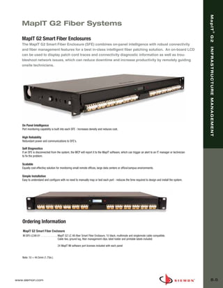 08_MapIT_G2.qxd:ZMax_Catalog              1/4/10        11:44 AM         Page 6




                                                                                                                                                               MapIT
          MapIT G2 Fiber Systems




                                                                                                                                                                                ®
                                                                                                                                                               G2
          MapIT G2 Smart Fiber Enclosures
          The MapIT G2 Smart Fiber Enclosure (SFE) combines on-panel intelligence with robust connectivity




                                                                                                                                                               INFRASTRUCTURE MANAGEMENT
          and fiber management features for a best in-class intelligent fiber patching solution. An on-board LCD
          can be used to display patch cord traces and connectivity diagnostic information as well as trou-
          bleshoot network issues, which can reduce downtime and increase productivity by remotely guiding
          onsite technicians.




          On Panel Intelligence
          Port monitoring capability is built into each SFE - Increases density and reduces cost.

          High Reliability
          Redundant power and communications to SFE’s.

          Self Diagnostics
          If an SFE is disconnected from the system, the MCP will report it to the MapIT software, which can trigger an alert to an IT manager or technician
          to fix the problem.

          Scalable
          Equally cost effectivy solution for monitoring small remote offices, large data centers or office/campus environments.

          Simple Installation
          Easy to understand and configure with no need to manually map or test each port - reduces the time required to design and install the system.




           Ordering Information
           MapIT G2 Smart Fiber Enclosure
           M-SFE-LC48-01 . . . . . . . . . . . . MapIT G2 LC 48-fiber Smart Fiber Enclosure, 1U black, multimode and singlemode cable compatible.
                                                 Cable ties, ground lug, fiber management clips, label holder and printable labels included

                                           24 MapIT IM software port licenses included with each panel


           Note: 1U = 44.5mm (1.75in.)




      www.siemon.com                                                                                                                                               8.5
 
