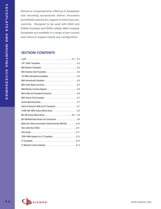09_FP_Mounting.qxd:ZMax_Catalog                                                                            2/12/10              4:10 PM              Page 1



  F A C E P L AT E S A N D M O U N T I N G A C C E S S O R I E S

                                                                   Siemon’s comprehensive offering of faceplates
                                                                   and mounting accessories deliver innovative
                                                                   and flexible options for support of work area con-
                                                                   nectivity. Designed to be used with MAX and
                                                                   Z-MAX modules and TERA outlets, MAX modular
                                                                   faceplates are available in a range of port counts
                                                                   and colors to support nearly any configuration.




                                                                   SECTION CONTENTS
                                                                   LockIT . . . . . . . . . . . . . . . . . . . . . . . . . . . . . . . . . . . . . . . . . . . .9.1 – 9.2

                                                                   10G™ MAX® Faceplates . . . . . . . . . . . . . . . . . . . . . . . . . . . . . . . . . . . .9.3

                                                                   MAX Modular Faceplates . . . . . . . . . . . . . . . . . . . . . . . . . . . . . . . . . . .9.4

                                                                   MAX Stainless Steel Faceplates . . . . . . . . . . . . . . . . . . . . . . . . . . . . . .9.4

                                                                   10G MAX International Faceplates . . . . . . . . . . . . . . . . . . . . . . . . . . . .9.5

                                                                   MAX International Faceplates . . . . . . . . . . . . . . . . . . . . . . . . . . . . . . . .9.5

                                                                   MAX Outlet Blanks and Doors . . . . . . . . . . . . . . . . . . . . . . . . . . . . . . . .9.5

                                                                   MAX Modular Furniture Adapters . . . . . . . . . . . . . . . . . . . . . . . . . . . . .9.6

                                                                   MAX Outlet and Faceplate Accessories . . . . . . . . . . . . . . . . . . . . . . . . .9.6

                                                                   MAX Tamper-Proof Faceplate . . . . . . . . . . . . . . . . . . . . . . . . . . . . . . . .9.7

                                                                   Surface Mounting Boxes . . . . . . . . . . . . . . . . . . . . . . . . . . . . . . . . . . . .9.7

                                                                   Stand-off Rings for MAX and CT Faceplates . . . . . . . . . . . . . . . . . . . . .9.7

                                                                   Z-MAX (MX-SMZ) Surface Mount Boxes . . . . . . . . . . . . . . . . . . . . . . . .9.8

                                                                   MX-SM Surface Mount Boxes . . . . . . . . . . . . . . . . . . . . . . . . . . .9.8 – 9.9

                                                                   MX-SM Multimedia Bezels and Components . . . . . . . . . . . . . . . . . . . . 9.9

                                                                   Multi-User Telecommunications Outlet Assembly (MUTOA) . . . . . . . . .9.10

                                                                   Fiber Outlet Box (FOB2) . . . . . . . . . . . . . . . . . . . . . . . . . . . . . . . . . . .9.11

                                                                   Fiber Bezels . . . . . . . . . . . . . . . . . . . . . . . . . . . . . . . . . . . . . . . . . . . .9.11

                                                                   TERA®-MAX Adapters for CT Faceplates . . . . . . . . . . . . . . . . . . . . . . .9.12

                                                                   CT Faceplates . . . . . . . . . . . . . . . . . . . . . . . . . . . . . . . . . . . . . . . . . . .9.12

                                                                   CT Modular Furniture Adapters . . . . . . . . . . . . . . . . . . . . . . . . . . . . . .9.12




  9.0                                                                                                                                                                         www.siemon.com
 