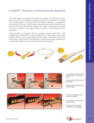 09_FP_Mounting.qxd:ZMax_Catalog     2/12/10    4:11 PM    Page 2




                                                                                                                                                      F A C E P L AT E S A N D M O U N T I N G A C C E S S O R I E S
          LockIT™ Secure Connectivity System

          The LockIT solution is comprised of two primary elements: the Outlet Lock and the
          Secure Patch Cord. The Outlet Lock protects an outlet from the insertion of a patch
          cord or foreign object. The Secure Patch Cord deters unintended or unauthorized
          disconnection of the cord. Each of these components may be freely inserted into an
          outlet to secure the connection but requires the LockIT universal key for removal.
          All LockIT components are brightly colored in yellow to easily identify secured
          connectivity.

          LockIT products are compatible with any standards compliant RJ45 outlet. This
          versatile system can be used in a variety of applications. This flexibility makes LockIT
          a perfect choice for use in public areas such as schools, retail stores, airports and
          waiting areas. LockIT is also an ideal solution to protect mission-critical networks such
          as data centers, health care environments and government systems.




                                                                                                      The secure patch cord is easily connected to
                                                                                                      an available outlet — no need for a key
                                                                                                      or tool

                                                                                                      Insert the key into the lock from the rear to
                                                                                                      unlock the plug

                                                                                                      Pull back on the boot to remove the patch
                                                                                                      cord from the outlet




                                                                                                      The outlet lock simply snaps into empty
                                                                                                      ports with no key required

                                                                                                      Insert the universal key into the outlet lock
                                                                                                      and rotate to unlock

                                                                                                      The lock may now be removed and is
                                                                                                      retained by the key to avoid dropping




      www.siemon.com                                                                                                                                  9.1
 