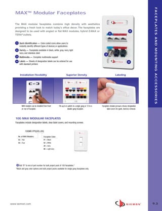 09_FP_Mounting.qxd:ZMax_Catalog                  2/12/10           4:11 PM       Page 4




                                                                                                                                                                            F A C E P L AT E S A N D M O U N T I N G A C C E S S O R I E S
          MAX™ Modular Faceplates

          The MAX modular faceplates combine high density with aesthetics
          providing a fresh look to match today’s office decor. The faceplates are
          designed to be used with angled or flat MAX modules, hybrid Z-MAX or                                                                                2
                                                                                                                                 1
          TERA® outlets.


           1    Quick Identification — Color-coded icons allow users to
                instantly identify different types of devices or applications
           2    Variety — Faceplates available in black, white, gray, ivory, light
                ivory, and stainless steel
                                                                                                                            3
           3    Multimedia — Complete multimedia support
           4    Labels — Sheets of designation labels can be ordered for use                                                                                 4
                with standard printers



                 Installation Flexibility                                      Superior Density                                           Labeling




                   MAX modules can be installed from front           Fits up to 6 outlets in a single gang or 12 in a   Faceplates include pressure-release designation
                   or rear of faceplate.                                         double gang faceplate.                       label covers for quick, tool-less removal.



          10G MAX MODULAR FACEPLATES
          Faceplates include designation labels, clear label covers, and mounting screws.


                           10GMX-FPS(XX)-(XX)

               No. of MAX Modules:              Faceplate Color:
               02 = Two                         01 = Black
               04 = Four                        02 = White
                                                20 = Ivory
                                                80 = Light ivory




               Add “B” to end of part number for bulk project pack of 100 faceplates.*
           *Black and gray color options and bulk project packs available for single gang faceplates only.




      www.siemon.com                                                                                                                                                       9.3
 