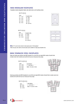 09_FP_Mounting.qxd:ZMax_Catalog                                                                       2/12/10      4:11 PM           Page 5




    F A C E P L AT E S A N D M O U N T I N G A C C E S S O R I E S


                                                                     MAX MODULAR FACEPLATES
                                                                     Faceplates include designation labels, clear label covers, and mounting screws.

                                                                                            MX-FP-S-(XX)-(X)

                                                                                             Ports:
                                                                                                                Faceplate Color:
                                                                                             01 = 1 Port
                                                                                                                01 = Black
                                                                                             02 = 2 Port
                                                                                                                02 = White
                                                                                             03 = 3 Port
                                                                                                                04 = Gray
                                                                                             04 = 4 Port
                                                                                                                20 = Ivory
                                                                                             06 = 6 Port
                                                                                                                80 = Light ivory




                                                                                          MX-FP-D-(XX)-(X)

                                                                                            Ports:            Faceplate Color:
                                                                                            06 = 6 Port       01 = Black
                                                                                            08 = 8 Port       02 = White
                                                                                            12 = 12 Port      04 = Gray
                                                                                                              20 = Ivory
                                                                                                              80 = Light ivory




                                                                         Add “B” to end of part number for bulk project pack of 100 faceplates.*
                                                                     *Black and gray color options and bulk project packs available for single gang faceplates only.




                                                                     MAX STAINLESS STEEL FACEPLATES
                                                                     Single and double gang stainless steel MAX faceplates for use with flat and angled MAX modules. Brushed finish
                                                                     on plates mask minor scratches and scuffs that may occur during day-to-day usage.


                                                                                           MX-FP-S-(XX)-SS-(X)

                                                                                             Ports:               Label Options:
                                                                                             01 = 1 Port
                                                                                                                  L = Label Holder -L
                                                                                             02 = 2 Port
                                                                                             03 = 3 Port          Blank = No Labels or Holder
                                                                                             04 = 4 Port
                                                                                             06 = 6 Port




                                                                     Double gang stainless steel MAX faceplates for use with flat and angled MAX modules. Brushed finish on plates mask minor
                                                                     scratches and scuffs that may occur during day-to-day usage.



                                                                                            MX-FP-D-(XX)-SS-(X)

                                                                                               Ports:               Label Options:
                                                                                               06 = 6 Port          L = Label Holder -L
                                                                                               08 = 8 Port          Blank = No Labels or Holder
                                                                                               12 = 12 Port




   9.4                                                                                                                                                                                          www.siemon.com
 
