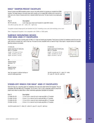 09_FP_Mounting.qxd:ZMax_Catalog                                  2/12/10   4:11 PM   Page 8




                                                                                                                                                                       F A C E P L AT E S A N D M O U N T I N G A C C E S S O R I E S
         MAX® TAMPER-PROOF FACEPLATE
         Siemon’s tamper-proof MAX faceplates provide a secure, low profile solution for mounting our complete line of MAX
         modules. The design features a one-piece base which accepts up to six angled MAX modules and is secured by a
         solid cover and a choice of tamper-proof star or standard slotted head screw. The base mounts to any single gang
         outlet.


         Part #                                             Description
         MX-TFP-S-06-(XX). . . . . . . . . . . 6-port single gang, tamper-proof faceplate for angled MAX modules
         Use (XX) to specify color: 02 = white, 80 = light ivory

         Faceplates include tamper-proof and standard #6-32x1 mounting screws and color-matching screw cover.

         Note: Tamperproof faceplate is not compatible with Z-MAX or TERA outlets.


         SURFACE MOUNTING BOXES
         FOR MAX AND CT FACEPLATES
         These boxes offer a surface mounting option for MAX or CT single and double gang faceplates. These boxes are perfect for installations where the work area
         outlet cannot be recessed into a wall or floor box. The boxes are also compatible with our stand-off rings if extra depth is required behind the faceplate.
         Mounting hardware not included.

         CT4-BOX-(XX) . . . . . . . . . . . . . .                                                     CT8-BOX-(XX) . . . . . . . . . . . . . .
         Surface mount box for single gang                                                            Surface mount box for double gang
         MAX or CT faceplate                                                                          MAX or CT faceplate
         height: 119.3mm (4.70 in),                                                                   height: 119.3mm (4.70 in),
         width: 74.8mm (2.95 in),                                                                     width: 120.8mm (4.76 in),
         depth: 40.6mm (1.60 in)                                                                      depth: 40.6mm (1.60 in)


         AB . . . . . . . . . . . . . . . . . . . . . . .
         Adhesive backing
         (package of 10)
         MB . . . . . . . . . . . . . . . . . . . . . .
         Magnetic backing
         (package of 10)


         Note: Two magnetic or adhesive backings re-                                                  Use (XX) to specify color: 01 = black, 02 = white,
         quired for double gang boxes.                                                                04 = gray, 20 = ivory, 80 = light ivory




         STAND-OFF RINGS FOR MAX® AND CT FACEPLATES
         Stand-off rings are a mounting option for installations that need extra depth behind the faceplate. They are
         compatible with both MAX and CT faceplates. The 25.4mm (1.00 in.) ring is especially useful to ensure the
         proper bend radius for optical fiber or other multimedia applications (faceplate not included).


         Part #                                             Description
         CT4-RING-050-(XX) . . . . . . . . . . 12.7mm (0.50 in.) stand-off ring for single gang MAX or CT faceplate
         CT4-RING-100-(XX) . . . . . . . . . . 25.4mm (1.0 in.) stand-off ring for single gang MAX or CT faceplate
         CT8-RING-050-(XX) . . . . . . . . . . 12.7mm (0.50 in.) stand-off ring for double gang MAX or CT faceplate
         CT8-RING-100-(XX) . . . . . . . . . . 25.4mm (1.0 in.) stand-off ring for double gang MAX or CT faceplate


         Use (XX) to specify color: 01 = black, 02 = white, 04 = gray, 20 = ivory, 80 = light ivory




      www.siemon.com                                                                                                                                                   9.7
 