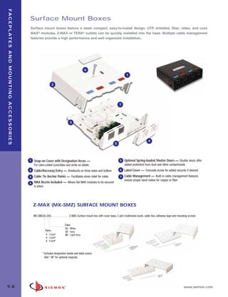 09_FP_Mounting.qxd:ZMax_Catalog                                                                   2/12/10         4:11 PM        Page 9



   F A C E P L AT E S A N D M O U N T I N G A C C E S S O R I E S


                                                                    Surface Mount Boxes
                                                                    Surface mount boxes feature a sleek compact, easy-to-install design. UTP, shielded, fiber, video, and coax
                                                                    MAX® modules, Z-MAX or TERA® outlets can be quickly installed into the base. Multiple cable management
                                                                    features provide a high performance and well organized installation.




                                                                                                                       6
                                                                                                                                                             1


                                                                                         2




                                                                                                                                                       7




                                                                                                         3




                                                                                                                                                                                  4
                                                                                                                                                   5




                                                                    1   Snap-on Cover with Designation Areas —                                         5    Optional Spring-loaded Shutter Doors — Shutter doors offer
                                                                        For color-coded icons/tabs and write-on labels                                      added protection from dust and other contaminants
                                                                    2   Cable/Raceway Entry — Breakouts on three sides and bottom                      6    Label Cover — Conceals screw for added security if desired
                                                                    3   Cable Tie Anchor Points — Facilitates strain relief for cable                  7    Cable Management — Built-in cable management features
                                                                                                                                                            ensure proper bend radius for copper or fiber
                                                                    4   MAX Bezels Included — Allows flat MAX modules to be secured
                                                                        in place




                                                                        Z-MAX (MX-SMZ) SURFACE MOUNT BOXES

                                                                        MX-SMZ(X)-(XX) . . . . . . . . . . . . Z-MAX Surface mount box with cover base, 2 port multimedia bezel, cable ties, adhesive tape and mounting screws

                                                                                                    Color
                                                                                                    02 - White
                                                                                   Ports            20 - Ivory
                                                                                   2 - 2 port*      80 - Light Ivory
                                                                                   4 - 4 port*
                                                                                   6 - 6 port*



                                                                                * Includes designation labels and label covers
                                                                                  Add “-M” for optional magnets.




  9.8                                                                                                                                                                                                              www.siemon.com
 
