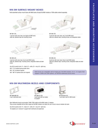 09_FP_Mounting.qxd:ZMax_Catalog                               2/12/10               4:11 PM              Page 10




                                                                                                                                                                                                                                   F A C E P L AT E S A N D M O U N T I N G A C C E S S O R I E S
           MX-SM SURFACE MOUNT BOXES
           Field-assembled surface mount boxes with MAX bezels. Accepts flat MAX modules or TERA outlets ordered separately.




           MX-SM1-(XX) . . . . . . . . . . . . . . . . . . . . . . . . . . . . . . . . . . . . . . . . . . . . .           MX-SM2-(XX) . . . . . . . . . . . . . . . . . . . . . . . . . . . . . . . . . . . . . . . . . . . . .
           1-port box with cover, base, one single port MAX bezel,                                                         2-port box with cover, base, one (2-port) MAX bezel,
           cable ties, adhesive tape and mounting screws                                                                   cable ties, adhesive tape, mounting screws, and designation labels




           MX-SM4-(XX) . . . . . . . . . . . . . . . . . . . . . . . . . . . . . . . . . . . . . . . . . . . . .           MX-SM6-(XX) . . . . . . . . . . . . . . . . . . . . . . . . . . . . . . . . . . . . . . . . . . . . .
           4-port box with cover, base, two (2-port) MAX bezels,                                                           6-port box with cover, base, three (2-port) MAX bezels,
           cable ties, adhesive tape, mounting screws, designation labels and label                                        cable ties, adhesive tape, mounting screws, designation labels and label
           covers                                                                                                          covers

           Use (XX) to specify color: 01 = black, 02 = white, 20 = ivory, 80 = light ivory.
           Add “-D” for optional spring shutter doors.
           Add “-M” for optional magnets.
           Add “-MD” for optional doors and magnets.             MAX bezels are compatible with all single port, flat MAX modules. For LC, SC duplex fiber
                                                                 adapters Z-MAX and TERA options, see MX-SM multimedia bezels below.




           MX-SM MULTIMEDIA BEZELS AND COMPONENTS




           MX-SMB-MM-(XX) . . . . . . . . . . . . . . .                              MX-SMB-SC-(XX). . . . . . . . . . . . . . . .                      MX-SM-BLNK-(XX). . . . . . . . . . . . . . .
           2-port multimedia bezel                                                   2-port bezel with one duplex                                       1-port blank insert for MAX bezels
                                                                                     SC adapter*


           Note: Multimedia bezels accommodate Z-MAX, TERA outlets and flat MAX duplex LC adapters.
           They are also compatible with all other single port flat MAX modules, but require the use of icons to secure modules into bezel.
           Use (XX) to specify color: 01 = black, 02 = white, 20 = ivory, 80 = light ivory.
           *SC adapters are “universal” to support both multimode and singlemode.




      www.siemon.com                                                                                                                                                                                                               9.9
 
