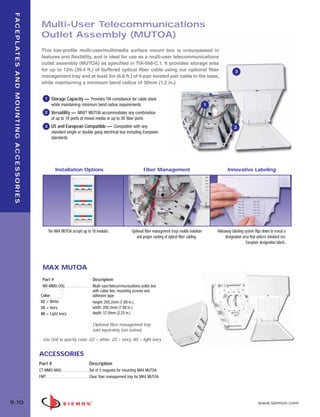 09_FP_Mounting.qxd:ZMax_Catalog                                                                         2/12/10          4:11 PM          Page 11




    F A C E P L AT E S A N D M O U N T I N G A C C E S S O R I E S

                                                                      Multi-User Telecommunications
                                                                      Outlet Assembly (MUTOA)
                                                                      This low-profile multi-user/multimedia surface mount box is unsurpassed in
                                                                      features and flexibility, and is ideal for use as a multi-user telecommunications
                                                                      outlet assembly (MUTOA) as specified in TIA-568-C.1. It provides storage area
                                                                      for up to 12m (39.4 ft.) of buffered optical fiber cable using our optional fiber                                                     3
                                                                      management tray and at least 2m (6.6 ft.) of 4-pair twisted pair cable in the base,
                                                                      while maintaining a minimum bend radius of 30mm (1.2 in.).


                                                                         1     Storage Capacity — Provides TIA compliance for cable slack
                                                                               while maintaining minimum bend radius requirements                                                           1
                                                                         2     Versatility — MAX® MUTOA accommodates any combination
                                                                               of up to 18 ports of mixed media or up to 36 fiber ports
                                                                         3     US and European Compatible — Compatible with any                                                                            2
                                                                               standard single or double gang electrical box including European
                                                                               standards




                                                                                 Installation Options                                            Fiber Management                                      Innovative Labeling




                                                                             The MAX MUTOA accepts up to 18 modules.                     Optional fiber management trays enable isolation       Hideaway labeling system flips down to reveal a
                                                                                                                                            and proper routing of optical fiber cabling.             designation area that utilizes standard size
                                                                                                                                                                                                                   faceplate designation labels.




                                                                       MAX MUTOA
                                                                       Part #                                  Description
                                                                       MX-MMO-(XX) . . . . . . . . . . . . . . Multi-user/telecommunications outlet box
                                                                                                               with cable ties, mounting screws and
                                                                      Color:                                   adhesive tape
                                                                      02 = White                               height: 200.2mm (7.88 in.),
                                                                      20 = Ivory                               width: 200.2mm (7.88 in.),
                                                                      80 = Light Ivory                         depth: 57.0mm (2.25 in.)

                                                                                                            Optional fiber management tray
                                                                                                            sold separately (see below).

                                                                       Use (XX) to specify color: 02 = white, 20 = ivory, 80 = light ivory


                                                                     ACCESSORIES
                                                                     Part #                              Description
                                                                     CT-MMO-MAG . . . . . . . . . . . . . . Set of 3 magnets for mounting MAX MUTOA
                                                                     FMT. . . . . . . . . . . . . . . . . . . . . . Clear fiber management tray for MAX MUTOA




  9.10                                                                                                                                                                                                                       www.siemon.com
 