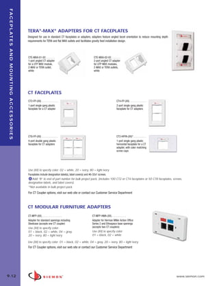 09_FP_Mounting.qxd:ZMax_Catalog                                                                            2/12/10   4:12 PM   Page 13




    F A C E P L AT E S A N D M O U N T I N G A C C E S S O R I E S




                                                                     TERA®-MAX® ADAPTERS FOR CT FACEPLATES
                                                                     Designed for use in standard CT faceplates or adapters, adapters feature angled bezel orientation to reduce mounting depth
                                                                     requirements for TERA and flat MAX outlets and facilitates gravity feed installation design.




                                                                     CTE-MXA-01-02. . . . . . .                                 CTE-MXA-02-02. . . . . . .
                                                                     1-port angled CT adapter                                   2-port angled CT adapter
                                                                     for a UTP MAX module,                                      for UTP MAX modules,
                                                                     Z-MAX or TERA outlet,                                      Z-MAX or TERA outlets,
                                                                     white                                                      white




                                                                     CT FACEPLATES
                                                                     CT2-FP-(XX) . . . . . . . . . . . .                                              CT4-FP-(XX) . . . . . . . . . . . .
                                                                     1-port single gang plastic                                                       2-port single gang plastic
                                                                     faceplate for a CT adapter                                                       faceplate for CT adapters




                                                                     CT8-FP-(XX) . . . . . . . . . . . .                                              CT2-HFPA-(XX)*. . . . . . . . . .
                                                                     4-port double gang plastic                                                       1-port single gang plastic
                                                                     faceplate for CT adapters                                                        horizontal faceplate for a CT
                                                                                                                                                      adapter, with color matching
                                                                                                                                                      screw caps




                                                                     Use (XX) to specify color: 02 = white, 20 = ivory, 80 = light ivory
                                                                     Faceplates include designation label(s), label cover(s) and #6-32x1 screws.
                                                                        Add “B” to end of part number for bulk project pack, (includes 100 CT2 or CT4 faceplates or 50 CT8 faceplates, screws,
                                                                     designation labels, and label covers).
                                                                     *Not available in bulk project pack.
                                                                     For CT Coupler options, visit our web site or contact our Customer Service Department



                                                                     CT MODULAR FURNITURE ADAPTERS
                                                                     CT-MFP-(XX) . . . . . . . . . . . . . . .                 CT-MFP-HMA-(XX). . . . . . . . . . .
                                                                     Adapter for standard openings including                   Adapter for Herman Miller Action Office
                                                                     Steelcase (accepts one CT coupler)                        Series 2 and Ethospace base openings
                                                                     Use (XX) to specify color:                                (accepts two CT couplers)
                                                                     01 = black, 02 = white, 04 = gray,                        Use (XX) to specify color:
                                                                     20 = ivory, 80 = light ivory                              01 = black, 02 = white

                                                                     Use (XX) to specify color: 01 = black, 02 = white, 04 = gray, 20 = ivory, 80 = light ivory
                                                                     For CT Coupler options, visit our web site or contact our Customer Service Department




  9.12                                                                                                                                                                                            www.siemon.com
 