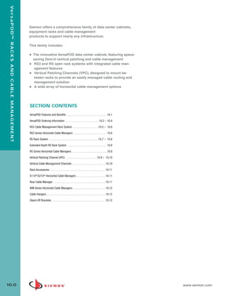 10_RCM.qxd:RCM                                                        1/26/10             2:27 PM             Page 1



    Ve r s a P O D ™ R A C K S A N D C A B L E M A N A G E M E N T




                                                                     Siemon offers a comprehensive family of data center cabinets,
                                                                     equipment racks and cable management
                                                                     products to support nearly any infrastructure.

                                                                     This family includes:

                                                                     • The innovative VersaPOD data center cabinet, featuring space-
                                                                       saving Zero-U vertical patching and cable management
                                                                     • RS3 and RS open rack systems with integrated cable man-
                                                                        agement features
                                                                     • Vertical Patching Channels (VPC), designed to mount be-
                                                                        tween racks to provide an easily managed cable routing and
                                                                        management solution
                                                                     • A wide array of horizontal cable management options




                                                                     SECTION CONTENTS
                                                                     VersaPOD Features and Benefits . . . . . . . . . . . . . . . . . . . . . . . . . . . . 10.1

                                                                     VersaPOD Ordering Information . . . . . . . . . . . . . . . . . . . . . . . 10.2 – 10.4

                                                                     RS3 Cable Management Rack System . . . . . . . . . . . . . . . . . 10.5 – 10.6

                                                                     RS3 Series Horizontal Cable Managers . . . . . . . . . . . . . . . . . . . . . . . 10.6

                                                                     RS Rack System . . . . . . . . . . . . . . . . . . . . . . . . . . . . . . . . . . 10.7 – 10.8

                                                                     Extended Depth RS Rack System . . . . . . . . . . . . . . . . . . . . . . . . . . . 10.8

                                                                     RS Series Horizontal Cable Managers . . . . . . . . . . . . . . . . . . . . . . . . .10.8

                                                                     Vertical Patching Channel (VPC) . . . . . . . . . . . . . . . . . . . . . 10.9 – 10.10

                                                                     Vertical Cable Management Channels . . . . . . . . . . . . . . . . . . . . . . . 10.10

                                                                     Rack Accessories . . . . . . . . . . . . . . . . . . . . . . . . . . . . . . . . . . . . . . 10.11

                                                                     S110®/S210® Horizontal Cable Managers . . . . . . . . . . . . . . . . . . . . 10.11
                                                                     Rear Cable Manager . . . . . . . . . . . . . . . . . . . . . . . . . . . . . . . . . . . . 10.11

                                                                     WM Series Horizontal Cable Managers . . . . . . . . . . . . . . . . . . . . . . 10.12

                                                                     Cable Hangers . . . . . . . . . . . . . . . . . . . . . . . . . . . . . . . . . . . . . . . . . 10.12

                                                                     Stand-Off Brackets . . . . . . . . . . . . . . . . . . . . . . . . . . . . . . . . . . . . . 10.12




  10.0                                                                                                                                                                       www.siemon.com
 
