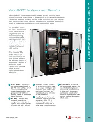 10_RCM.qxd:RCM     1/26/10      2:27 PM      Page 2




                                                                                                                                                         Ve r s a P O D ™ R A C K S A N D C A B L E M A N A G E M E N T
          VersaPOD™ Features and Benefits
           Siemon’s VersaPOD enables a completely new and efficient approach to your
           physical data center infrastructure. By leveraging the vertical space between bayed
           cabinets and at the end of row for patching, power distribution and cable manage-
           ment, the V-POD frees critical horizontal space for active equipment, providing im-
           proved air flow and the ultimate density in the minimum floor space.

           The VersaPOD’s innova-
           tive Zero-U vertical patch
           panels (VPP’s) dramati-
           cally simplify even the
           most dense patching
           needs while its vertical                                                                         1
           patching channels (VPC)
           offer a clean, orderly and
           easily manageable                                                       4
           method of high-density
           cable routing.
                                                                                                                                               5

           All of the VersaPOD’s                                                 2
           unique features are
           integrated into a full-fea-
           tured modular enclosure
           that is equally effective as
           a standalone cabinet or in
                                                                                       3
           a multi-unit bayed
           configuration, offering a
           simple, scalable
           expansion path in any
           data center.




           1     Vertical Patching – Vertical copper      3   Integration – In addition to patching,    5       Dual Hinged Doors – Dual hinged
                 and fiber patch panels provide up to         the VersaPOD’s Zero-U vertical space              front and quad hinged rear doors open
                 24U (12U at front and 12U at rear) of        can be leveraged with integrated cable            from either the left or right and are
                 Zero-U vertical patching space               management options and dual-hinged                easily removed. Rear split doors can
                 between every two cabinets. These            door to offer a high capacity and                 be hinged open in both directions
                 panels conveniently slide forward            concealable pathway for cable routing             providing direct access to vertical
                 providing access to the connections at       and slack management.                             spaces. For standalone cabinets or end
                 the rear of the panel                                                                          units, side panels can be removed for
                                                          4   Cable Management – Vertical cable
                                                                                                                full side access.
           2     End of Row – End of row vertical             management fingers can be mounted
                 panels offer additional cable                alongside each VPP or VPC to
                 management channels or up to 8U              facilitate routing of copper or fiber
                 additional Zero-U mounting space(4U          jumpers between patching fields as
                 in front and 4U in back at each end)         well as cabinet to cabinet connections.




      www.siemon.com                                                                                                                                     10.1
 
