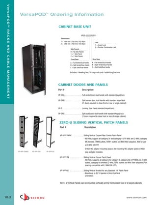 10_RCM.qxd:RCM                                                          1/26/10     2:27 PM     Page 3



    Ve r s a P O D ™ R A C K S A N D C A B L E M A N A G E M E N T



                                                                       VersaPOD™ Ordering Information

                                                                                                             CABINET BASE UNIT

                                                                                                                                              VP(X)-(X)(X)(X)(X)11
                                                                                                                Dimensions
                                                                                                                1 = 1000 mm x 760 mm, 45U Black                   Lock
                                                                                                                2 = 1200 mm x 760 mm, 45U Black
                                                                                                                                                                  1 = Keyed Lock
                                                                                                                                                                  2 = Tumbler Combination Lock
                                                                                                                              Side Panels
                                                                                                                              0 = No Side Panels
                                                                                                                              1 = 1 Side Panel
                                                                                                                              2 = 2 Side Panels
                                                                                                                               Front Door                      Rear Door
                                                                                                                              A = Full Vented/Dual Handle     A =Full Vented/Dual Handle
                                                                                                                              B = Split Vented/Dual Handle    B = Split Vented/Dual Handle
                                                                                                                              C = Split Solid/Dual Handle     C = Split Solid/Dual Handle

                                                                                                                              Includes: 4 leveling feet, 50 cage nuts and 4 stabilizing brackets




                                                                                                             CABINET DOORS AND PANELS
                                                                                                             Part #                            Description

                                                                                                             VP-DRA . . . . . . . . . . . . . . . . .Full vented door, dual handle with standard keyed lock

                                                                                                             VP-DRB . . . . . . . . . . . . . . . . .Split vented door, dual handle with standard keyed lock
                                                                                                                                                     (2 doors required to close front or rear of single cabinet)

                                                                                                             VP-S . . . . . . . . . . . . . . . . . . .Locking Side Panel (standard keyed lock)

                                                                                                             VP-DRC . . . . . . . . . . . . . . . . .Split solid door, dual handle with standard keyed lock
                                                                                                                                                     (2 doors required to close front or rear of single cabinet)


                                                                                                              ZERO-U SLIDING VERTICAL PATCH PANELS
                                                                                                               Part #                              Description


                                                                                                               VP-VPP-TMRIC . . . . . . . . . . . .Sliding Vertical Copper/Fiber Combo Patch Panel
                                                                                                                                                   - 96 Ports, support all category 5e and category 6 UTP MAX and Z-MAX, category
                                                                                                                                                     6A shielded Z-MAX outlets, TERA® outlets and MAX fiber adaptors. (Not for use
                                                                                                                                                     w/Z-MAX 6A UTP)
                                                                                                                                                    6 fiber RIC adaptor mounting spaces for mounting RIC adapter plates or fiber
                                                                     VP-VPP-TMRIC   VP-VPP-TM    VP-VPP-6U                                          plug and play modules

                                                                                                               VP-VPP-TM . . . . . . . . . . . . . .Sliding Vertical Copper Patch Panel
                                                                                                                                                    - 96 Ports, supports all category 5e category 6, category 6A UTP MAX and Z-MAX
                                                                                                                                                      outlets, category 6A shielded Z-MAX, TERA outlets and MAX fiber adaptors (Port
                                                                                                                                                      spacing compatible with Z-MAX 6A UTP)

                                                                                                               VP-VPP-6U . . . . . . . . . . . . . .Sliding Vertical Bracket for any Standard 19” Patch Panel
                                                                                                                                                    - Mounts up to (6) 1U panels in Zero-U vertical
                                                                                                                                                      orientation


                                                                                                               NOTE: 2 Vertical Panels can be mounted vertically at the front and/or rear of 2 bayed cabinets




  10.2                                                                                                                                                                                                             www.siemon.com
 