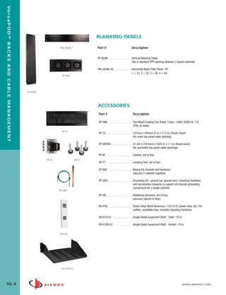 10_RCM.qxd:RCM                                                       1/26/10   2:27 PM     Page 5


  Ve r s a P O D ™ R A C K S A N D C A B L E M A N A G E M E N T




                                                                                                               BLANKING PANELS

                                                                                         PNL-BLNK-1            Part #                                Description


                                                                                                               VP-BLNK . . . . . . . . . . . . . . . .Vertical Blanking Panel,
                                                                                                                                                      (fits in standard VPP opening between 2 bayed cabinets)

                                                                                                               PNL-BLNK-(X) . . . . . . . . . . . .Horizontal Blank Filler Panel, 19”
                                                                                                                                                   1 = 1U, 2 = 2U, 3 = 3U, 4 = 4U
                                                                                          VP-FAN




                                                                   VP-BLNK




                                                                                                               ACCESSORIES
                                                                                                                Part #                                Description

                                                                                                                VP-FAN . . . . . . . . . . . . . . . . .Top-Mount Cooling Fan Panel, 3 fans, 15VAC 20/60 Hz 110
                                                                                                                                                        CFM, UL listed
                                                                                          VP-T3
                                                                                                                VP-T3 . . . . . . . . . . . . . . . . . .127mm x 444mm (5 in x 17.5 in.) Brush Guard
                                                                                                                                                         (for main top panel cable opening)

                                                                                                                VP-BRUSH . . . . . . . . . . . . . . .41.3m x 279.4mm (1.625 in. x 11 in.) Brush Guard
                                                                                                                                                      (for perimeter top panel cable openings)

                                                                                                                VP-W . . . . . . . . . . . . . . . . . . .Castors, set of four
                                                                               VP-W                    VP-FT
                                                                                                                VP-FT . . . . . . . . . . . . . . . . . .Leveling Feet, set of four

                                                                                                                VP-BAY . . . . . . . . . . . . . . . . .Baying Kit, bracket and hardware
                                                                                                                                                        (secures 2 cabinets together)

                                                                                                                VP-GRD . . . . . . . . . . . . . . . . .Grounding Kit - ground bar, ground wire, mounting hardware
                                                                                                                                                        and accessories (capacity to support all required grounding
                                                                                                                                                        connections for a single cabinet)
                                                                                      VP-GRD
                                                                                                                VP-SB . . . . . . . . . . . . . . . . . .Stabilizing Brackets, set of four
                                                                                                                                                         (secures cabinet to floor)

                                                                                                                RS-PO4 . . . . . . . . . . . . . . . . .Power Strip, North American, 1.2m (4 ft.) power strip, ten 15A
                                                                                                                                                        outlets, resettable fuse, includes mounting hardware

                                                                                                                SH-S19-01 . . . . . . . . . . . . . .Single Sided Equipment Shelf - Solid -19 in.

                                                                                                                SH-S19V-01 . . . . . . . . . . . . .Single Sided Equipment Shelf - Vented -19 in.


                                                                                         RS-PO4




                                                                                          SH-S19V-01




  10.4                                                                                                                                                                                            www.siemon.com
 
