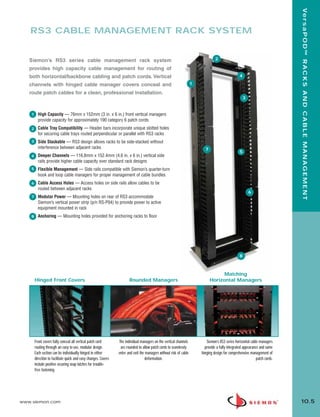 10_RCM.qxd:RCM       1/26/10          2:27 PM          Page 6




                                                                                                                                                                                     Ve r s a P O D ™ R A C K S A N D C A B L E M A N A G E M E N T
           RS3 CABLE MANAGEMENT RACK SYSTEM


          S iemon’s RS3 series cable management rack system                                                                              2

          provides high capacity cable management for routing of
          both horizontal/backbone cabling and patch cords. Vertical                                                                                      4

          channels with hinged cable manager covers conceal and                                                             1

          route patch cables for a clean, professional installation.
                                                                                                                                                              3


           1     High Capacity — 76mm x 152mm (3 in. x 6 in.) front vertical managers
                 provide capacity for approximately 190 category 6 patch cords
           2     Cable Tray Compatibility — Header bars incorporate unique slotted holes
                 for securing cable trays routed perpendicular or parallel with RS3 racks
           3     Side Stackable — RS3 design allows racks to be side-stacked without
                 interference between adjacent racks                                                                              7
                                                                                                                                                          5
           4     Deeper Channels — 116.8mm x 152.4mm (4.6 in. x 6 in.) vertical side
                 rails provide higher cable capacity over standard rack designs
           5     Flexible Management — Side rails compatible with Siemon’s quarter-turn
                 hook and loop cable managers for proper management of cable bundles
           6     Cable Access Holes — Access holes on side rails allow cables to be
                 routed between adjacent racks
                                                                                                                                                                  6
           7     Modular Power — Mounting holes on rear of RS3 accommodate
                 Siemon’s vertical power strip (p/n RS-P04) to provide power to active
                 equipment mounted in rack
           8     Anchoring — Mounting holes provided for anchoring racks to floor




                                                                                                                                                          8



                                                                                                                                            Matching
               Hinged Front Covers                                             Rounded Managers                                       Horizontal Managers




               Front covers fully conceal all vertical patch cord       The individual managers on the vertical channels           Siemon’s RS3 series horizontal cable managers
               routing through an easy to use, modular design.           are rounded to allow patch cords to seamlessly           provide a fully integrated appearance and same
               Each section can be individually hinged in either        enter and exit the managers without risk of cable       hinging design for comprehensive management of
               direction to facilitate quick and easy changes. Covers                     deformation.                                                                patch cords.
               include positive securing snap latches for trouble-
               free fastening.




      www.siemon.com                                                                                                                                                                 10.5
 
