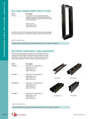 10_RCM.qxd:RCM                                                        1/26/10          2:27 PM         Page 7



    Ve r s a P O D ™ R A C K S A N D C A B L E M A N A G E M E N T




                                                                     RS3 CABLE MANAGEMENT RACK SYSTEM
                                                                     Part #                             Description
                                                                     RS3-07-S . . . . . . . . . . . . . . . . . 2.1m x 0.48m (7 ft. x 19 in.) steel enhanced cable
                                                                                                                management rack system, 45U. Includes rack assembly
                                                                                                                hardware, vertical cable management channels with hinged
                                                                                                                covers, and ground lug


                                                                                                        height: 2.1m (7 ft.),
                                                                                                        width: 685.0mm (27 in.),
                                                                                                        depth: 457.2mm (18 in.)



                                                                     Note: Aluminum racks (RS3-07) are available and intended for use with connecting hardware
                                                                     and cable managers only. For mounting of active equipment, steel racks are recommended.




                                                                     Note: 1U = 44.5mm (1.75 in.)

                                                                     See Cable Management Capacity Table in the Cable Management Section of our E-Catalog on our Web Site




                                                                     RS3 SERIES HORIZONTAL CABLE MANAGERS
                                                                     These horizontal cable managers are designed for use with Siemon’s RS3 series
                                                                     racks and use the same hinged cover design as the vertical managers. The covers
                                                                     snap easily over cable managers and provide a concealed routing path into the
                                                                     vertical cable management of the RS3 providing a clean patching environment.



                                                                     Part #                             Description
                                                                     RS3-RWM-1 . . . . . . . . . . . . . . . Single-sided 19 in. cable manager, 1U
                                                                                                             height: 44.5mm (1.75 in.),
                                                                                                             width: 0.48m (19 in.),
                                                                                                             depth: 101.6mm (4 in.)

                                                                     RS3-RWM-2 . . . . . . . . . . . . . . .Single-sided 19 in. cable manager, 2U
                                                                                                            height: 88.9mm (3.5 in.),
                                                                                                            width: 0.48m (19 in.),                                          RS3-RWM-1    RS3-RWM-2
                                                                                                            depth: 101.6mm (4 in.)

                                                                     RS3-RWM-2DS . . . . . . . . . . . . . Double-sided 19 in. cable manager, 2U
                                                                                                           height: 88.9mm (3.5 in.),
                                                                                                           width: 0.48m (19 in.),
                                                                                                           depth: 203.2mm (8 in.)



                                                                     RS3-RWM-4 . . . . . . . . . . . . . . . Single-sided 19 in. cable manager, 4U
                                                                                                             height: 88.9mm (7.0 in.),                                     RS3-RWM-2DS   RS3-RWM-4
                                                                                                             width: 0.48m (19 in.),
                                                                                                             depth: 101.6mm (4 in.)



                                                                       Note: 1U = 44.5mm (1.75 in.)

                                                                       See Cable Management Capacity Table in the Cable Management Section of our E-Catalog on our Web Site




  10.6                                                                                                                                                                                       www.siemon.com
 