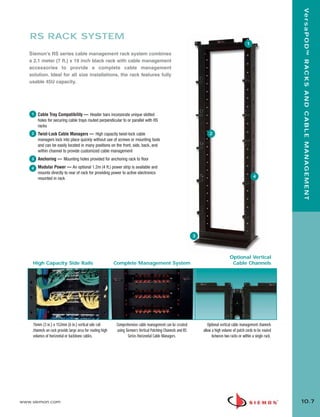 10_RCM.qxd:RCM     1/26/10         2:27 PM         Page 8




                                                                                                                                                                              Ve r s a P O D ™ R A C K S A N D C A B L E M A N A G E M E N T
          RS RACK SYSTEM
                                                                                                                                                         1

          Siemon’s RS series cable management rack system combines
          a 2.1 meter (7 ft.) x 19 inch black rack with cable management
          accessories to provide a complete cable management
          solution. Ideal for all size installations, the rack features fully
          usable 45U capacity.




           1   Cable Tray Compatibility — Header bars incorporate unique slotted
               holes for securing cable trays routed perpendicular to or parallel with RS
               racks
           2   Twist-Lock Cable Managers — High capacity twist-lock cable                                                      2
               managers lock into place quickly without use of screws or mounting tools
               and can be easily located in many positions on the front, side, back, and
               within channel to provide customized cable management
           3   Anchoring — Mounting holes provided for anchoring rack to floor
           4   Modular Power — An optional 1.2m (4 ft.) power strip is available and
               mounts directly to rear of rack for providing power to active electronics
               mounted in rack                                                                                                                                4




                                                                                                                       3



                                                                                                                                             Optional Vertical
            High Capacity Side Rails                               Complete Management System                                                 Cable Channels




            76mm (3 in.) x 152mm (6 in.) vertical side rail         Comprehensive cable management can be created             Optional vertical cable management channels
            channels on rack provide large area for routing high    using Siemon’s Vertical Patching Channels and RS       allow a high volume of patch cords to be routed
            volumes of horizontal or backbone cables.                       Series Horizontal Cable Managers.                    between two racks or within a single rack.




      www.siemon.com                                                                                                                                                          10.7
 