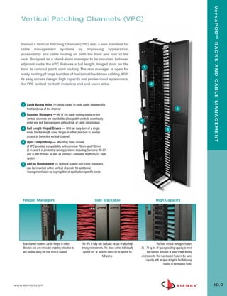 10_RCM.qxd:RCM    1/26/10         2:28 PM          Page 10




                                                                                                                                                                                Ve r s a P O D ™ R A C K S A N D C A B L E M A N A G E M E N T
          Vertical Patching Channels (VPC)



          Siemon’s Vertical Patching Channel (VPC) sets a new standard for
          cable management systems by improving appearance,
          accessibility and cable routing on both the front and rear of the
          rack. Designed as a stand-alone manager to be mounted between
          adjacent racks the VPC features a full length, hinged door on the
                                                                                                                            1
          front to conceal patch cord routing. The rear manager is open for
          ready routing of large bundles of horizontal/backbone cabling. With
          its easy access design, high capacity and professional appearance,
          the VPC is ideal for both installers and end users alike.                                                              2




           1   Cable Access Holes — Allow cables to route easily between the
               front and rear of the channel                                                                                                                3
           2   Rounded Managers — All of the cable routing points on the
               vertical channels are rounded to allow patch cords to seamlessly
                                                                                                                        4
               enter and exit the managers without risk of cable deformation
           3   Full Length Hinged Covers — With an easy turn of a single                                                                          5
               knob, the full-length cover hinges in either direction to provide
               access to the entire vertical channel
           4   Open Compatibility — Mounting holes on side
               of VPC provides compatibility with common 76mm and 152mm
               (3 in. and 6 in.) industry racking systems including Siemon’s RS-07
               and XLBET frames as well as Siemon’s extended depth RS-07 rack
               system
           5   Add-on Management — Optional quarter-turn cable managers
               can be mounted within vertical channels for additional
               management such as segregation of application specific cords




           Hinged Managers                                                   Side Stackable                                            High Capacity




           Rear channel retainers can be hinged in either       The VPC is fully side stackable for use in ultra high                   The front vertical managers feature
           direction and are removable enabling relocation to   density environments. The doors can be individually     36 - 72 sq. in. of space providing capacity to meet
           any position along the rear vertical channel.         opened 60° or adjacent doors can be opened for              the rigorous demands of today’s high density
                                                                                     full access.                       environments. The rear channel features the same
                                                                                                                            capacity with an open design to facilitate easy
                                                                                                                                               routing to termination fields.




      www.siemon.com                                                                                                                                                            10.9
 