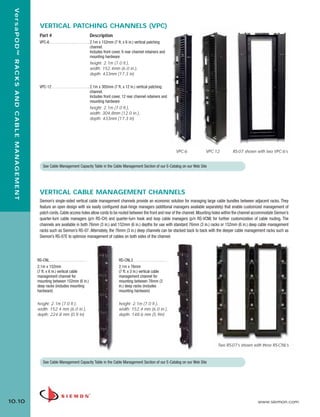 10_RCM.qxd:RCM                                                           1/26/10             2:28 PM                Page 11



    Ve r s a P O D ™ R A C K S A N D C A B L E M A N A G E M E N T


                                                                       VERTICAL PATCHING CHANNELS (VPC)
                                                                       Part #                                       Description
                                                                       VPC-6 . . . . . . . . . . . . . . . . . . . . 2.1m x 152mm (7 ft. x 6 in.) vertical patching
                                                                                                                     channel.
                                                                                                                     Includes front cover, 6 rear channel retainers and
                                                                                                                     mounting hardware
                                                                                                                     height: 2.1m (7.0 ft.),
                                                                                                                     width: 152.4mm (6.0 in.),
                                                                                                                     depth: 433mm (17.3 in)

                                                                       VPC-12 . . . . . . . . . . . . . . . . . . . 2.1m x 305mm (7 ft. x 12 in.) vertical patching
                                                                                                                    channel.
                                                                                                                    Includes front cover, 12 rear channel retainers and
                                                                                                                    mounting hardware
                                                                                                                    height: 2.1m (7.0 ft.),
                                                                                                                    width: 304.8mm (12.0 in.),
                                                                                                                    depth: 433mm (17.3 in)




                                                                                                                                                                               VPC-6   VPC-12      RS-07 shown with two VPC-6’s


                                                                         See Cable Management Capacity Table in the Cable Management Section of our E-Catalog on our Web Site




                                                                       VERTICAL CABLE MANAGEMENT CHANNELS
                                                                       Siemon’s single-sided vertical cable management channels provide an economic solution for managing large cable bundles between adjacent racks. They
                                                                       feature an open design with six easily configured dual-hinge managers (additional managers available separately) that enable customized management of
                                                                       patch cords. Cable access holes allow cords to be routed between the front and rear of the channel. Mounting holes within the channel accommodate Siemon’s
                                                                       quarter-turn cable managers (p/n RS-CH) and quarter-turn hook and loop cable managers (p/n RS-VCM) for further customization of cable routing. The
                                                                       channels are available in both 76mm (3 in.) and 152mm (6 in.) depths for use with standard 76mm (3 in.) racks or 152mm (6 in.) deep cable management
                                                                       racks such as Siemon’s RS-07. Alternately, the 76mm (3 in.) deep channels can be stacked back to back with the deeper cable management racks such as
                                                                       Siemon’s RS-07E to optimize management of cables on both sides of the channel.




                                                                     RS-CNL . . . . . . . . . . . . . . . . . . .                  RS-CNL3 . . . . . . . . . . . . . . . . .
                                                                     2.1m x 152mm                                                  2.1m x 76mm
                                                                     (7 ft. x 6 in.) vertical cable                                (7 ft. x 3 in.) vertical cable
                                                                     management channel for                                        management channel for
                                                                     mounting between 152mm (6 in.)                                mounting between 76mm (3
                                                                     deep racks (includes mounting                                 in.) deep racks (includes
                                                                     hardware)                                                     mounting hardware)


                                                                     height: 2.1m (7.0 ft.),                                       height: 2.1m (7.0 ft.),
                                                                     width: 152.4 mm (6.0 in.),                                    width: 152.4 mm (6.0 in.),
                                                                     depth: 224.8 mm (0.9 in)                                      depth: 148.6 mm (5.9in)




                                                                                                                                                                                            Two RS-07’s shown with three RS-CNL’s


                                                                         See Cable Management Capacity Table in the Cable Management Section of our E-Catalog on our Web Site




  10.10                                                                                                                                                                                                         www.siemon.com
 