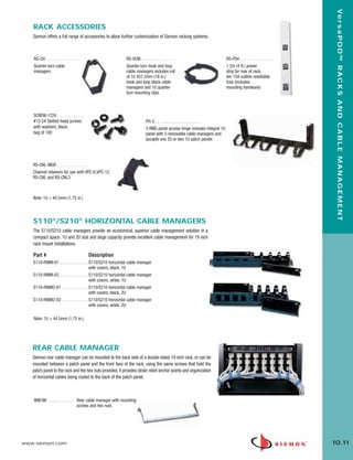 10_RCM.qxd:RCM       1/26/10              2:28 PM    Page 12




                                                                                                                                                                             Ve r s a P O D ™ R A C K S A N D C A B L E M A N A G E M E N T
          RACK ACCESSORIES
          Siemon offers a full range of accessories to allow further customization of Siemon racking systems.



           RS-CH . . . . . . . . . . . . . . .                      RS-VCM. . . . . . . . . . . . . . . .                          RS-P04 . . . . . . . . . . . . . . . .
           Quarter-turn cable                                       Quarter-turn hook and loop                                     1.2m (4 ft.) power
           managers                                                 cable managers includes roll                                   strip for rear of rack,
                                                                    of 10 457.2mm (18 in.)                                         ten 15A outlets resettable
                                                                    hook and loop black cable                                      fuse (includes
                                                                    managers and 10 quarter-                                       mounting hardware)
                                                                    turn mounting clips



           SCREW-1224. . . . . . . . . . . . .
           #12-24 Slotted head screws                                             PH-3 . . . . . . . . . . . . . . . . . . . . .
           with washers, black,                                                   3 RMS panel access hinge includes integral 1U
           bag of 100                                                             panel with 5 removable cable managers and
                                                                                  accepts one 2U or two 1U patch panels




          RS-CNL-MGR . . . . . . . . . . . . . .
          Channel retainers for use with VPC-6,VPC-12,
          RS-CNL and RS-CNL3



          Note: 1U = 44.5mm (1.75 in.)




          S110®/S210® HORIZONTAL CABLE MANAGERS
          The S110/S210 cable managers provide an economical, superior cable management solution in a
          compact space. 1U and 2U size and large capacity provide excellent cable management for 19 inch
          rack mount installations.

          Part #                                 Description
          S110-RWM-01 . . . . . . . . . . . . . S110/S210 horizontal cable manager
                                                with covers, black, 1U
          S110-RWM-02 . . . . . . . . . . . . . S110/S210 horizontal cable manager
                                                with covers, white, 1U
          S110-RWM2-01 . . . . . . . . . . . . S110/S210 horizontal cable manager
                                                with covers, black, 2U
          S110-RWM2-02 . . . . . . . . . . . . S110/S210 horizontal cable manager
                                                with covers, white, 2U

           Note: 1U = 44.5mm (1.75 in.)




          REAR CABLE MANAGER
          Siemon rear cable manager can be mounted to the back side of a double-sided 19 inch rack, or can be
          mounted between a patch panel and the front face of the rack, using the same screws that hold the
          patch panel to the rack and the hex nuts provided. It provides strain relief anchor points and organization
          of horizontal cables being routed to the back of the patch panel.



           WM-BK . . . . . . . . . . . . . Rear cable manager with mounting
                                           screws and hex nuts




      www.siemon.com                                                                                                                                                        10.11
 