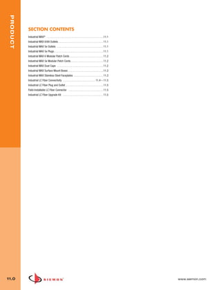 11_Industrial.qxd:ZMax_Catalog                      1/4/10            12:03 PM              Page 1



    PRODUCT




              SECTION CONTENTS
              Industrial MAX® . . . . . . . . . . . . . . . . . . . . . . . . . . . . . . . . . . . . . . . . .11.1
              Industrial MAX 6/6A Outlets . . . . . . . . . . . . . . . . . . . . . . . . . . . . . . . . 11.1
              Industrial MAX 5e Outlets . . . . . . . . . . . . . . . . . . . . . . . . . . . . . . . . . 11.1
              Industrial MAX 5e Plugs . . . . . . . . . . . . . . . . . . . . . . . . . . . . . . . . . . . 11.1
              Industrial MAX 6 Modular Patch Cords . . . . . . . . . . . . . . . . . . . . . . . . 11.2
              Industrial MAX 5e Modular Patch Cords . . . . . . . . . . . . . . . . . . . . . . . 11.2
              Industrial MAX Dust Caps . . . . . . . . . . . . . . . . . . . . . . . . . . . . . . . . . 11.2
              Industrial MAX Surface Mount Boxes . . . . . . . . . . . . . . . . . . . . . . . . . 11.3
              Industrial MAX Stainless Steel Faceplates . . . . . . . . . . . . . . . . . . . . . 11.3
              Industrial LC Fiber Connectivity . . . . . . . . . . . . . . . . . . . . . . . 11.4 – 11.5
              Industrial LC Fiber Plug and Outlet . . . . . . . . . . . . . . . . . . . . . . . . . . . 11.5
              Field-Installable LC Fiber Connector . . . . . . . . . . . . . . . . . . . . . . . . . 11.5
              Industrial LC Fiber Upgrade Kit . . . . . . . . . . . . . . . . . . . . . . . . . . . . . 11.5




  11.0                                                                                                                www.siemon.com
 