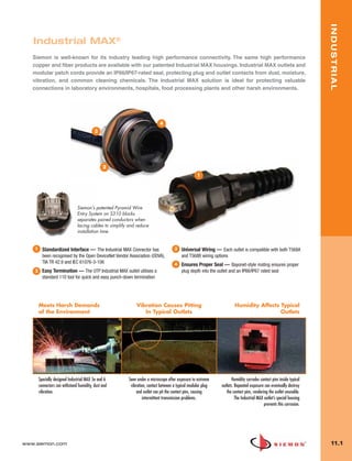11_Industrial.qxd:ZMax_Catalog                   1/4/10      12:03 PM     Page 2




                                                                                                                                                                             INDUSTRIAL
          Industrial MAX®
          Siemon is well-known for its industry leading high performance connectivity. The same high performance
          copper and fiber products are available with our patented Industrial MAX housings. Industrial MAX outlets and
          modular patch cords provide an IP66/IP67-rated seal, protecting plug and outlet contacts from dust, moisture,
          vibration, and common cleaning chemicals. The Industrial MAX solution is ideal for protecting valuable
          connections in laboratory environments, hospitals, food processing plants and other harsh environments.




                                                                                    4
                                                  3




                                                       2
                                                                                                           1




                                       Siemon’s patented Pyramid Wire
                                       Entry System on S310 blocks
                                       separates paired conductors when
                                       lacing cables to simplify and reduce
                                       installation time.


           1     Standardized Interface — The Industrial MAX Connector has                   3   Universal Wiring — Each outlet is compatible with both T568A
                 been recognised by the Open DeviceNet Vendor Association (ODVA),                and T568B wiring options
                 TIA TR 42.9 and IEC 61076-3-106                                             4   Ensures Proper Seal — Bayonet-style mating ensures proper
           2     Easy Termination — The UTP Industrial MAX outlet utilises a                     plug depth into the outlet and an IP66/IP67 rated seal
                 standard 110 tool for quick and easy punch-down termination




               Meets Harsh Demands                                   Vibration Causes Pitting                                 Humidity Affects Typical
               of the Environment                                       In Typical Outlets                                                     Outlets




               Specially designed Industrial MAX 5e and 6        Seen under a microscope after exposure to extreme           Humidity corrodes contact pins inside typical
               connectors can withstand humidity, dust and        vibration, contact between a typical modular plug   outlets. Repeated exposure can eventually destroy
               vibration.                                             and outlet can pit the contact pins, causing       the contact pins, rendering the outlet unusable.
                                                                          intermittent transmission problems.                  The Industrial MAX outlet’s special housing
                                                                                                                                                  prevents this corrosion.




      www.siemon.com                                                                                                                                                          11.1
 