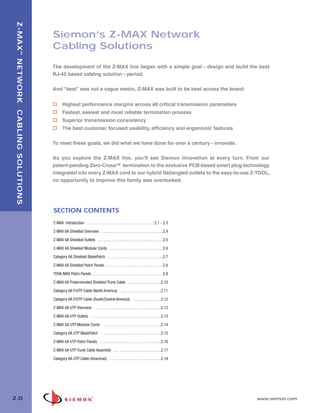 02_ZMax.qxd:02_ZMAX                         2/12/10            3:18 PM            Page 1




    Z-MAX ™ NETWORK CABLING SOLUTIONS


                                        Siemon’s Z-MAX Network
                                        Cabling Solutions

                                        The development of the Z-MAX line began with a simple goal - design and build the best
                                        RJ-45 based cabling solution - period.

                                        And “best” was not a vague metric. Z-MAX was built to be best across the board:


                                               Highest performance margins across all critical transmission parameters
                                               Fastest, easiest and most reliable termination process
                                               Superior transmission consistency
                                               The best customer focused usability, efficiency and ergonomic features

                                        To meet these goals, we did what we have done for over a century - innovate.

                                        As you explore the Z-MAX line, you’ll see Siemon innovation at every turn. From our
                                        patent-pending Zero-CrossTM termination to the exclusive PCB-based smart plug technology
                                        integrated into every Z-MAX cord to our hybrid flat/angled outlets to the easy-to-use Z-TOOL,
                                        no opportunity to improve this family was overlooked.




                                        SECTION CONTENTS
                                        Z-MAX Introduction . . . . . . . . . . . . . . . . . . . . . . . . . . . . . . . . . .2.1 - 2.3

                                        Z-MAX 6A Shielded Overview . . . . . . . . . . . . . . . . . . . . . . . . . . . . . . . .2.4

                                        Z-MAX 6A Shielded Outlets . . . . . . . . . . . . . . . . . . . . . . . . . . . . . . . . .2.5

                                        Z-MAX 6A Shielded Modular Cords . . . . . . . . . . . . . . . . . . . . . . . . . . .2.6

                                        Category 6A Shielded BladePatch . . . . . . . . . . . . . . . . . . . . . . . . . . . .2.7

                                        Z-MAX 6A Shielded Patch Panels . . . . . . . . . . . . . . . . . . . . . . . . . . . . .2.8

                                        TERA-MAX Patch Panels . . . . . . . . . . . . . . . . . . . . . . . . . . . . . . . . . . . .2.9

                                        Z-MAX 6A Preterminated Shielded Trunk Cable . . . . . . . . . . . . . . . . .2.10

                                        Category 6A F/UTP Cable (North America)                    . . . . . . . . . . . . . . . . . . . .2.11

                                        Category 6A F/UTP Cable (South/Central America) . . . . . . . . . . . . . .2.12

                                        Z-MAX 6A UTP Overview              . . . . . . . . . . . . . . . . . . . . . . . . . . . . . . . . .2.12

                                        Z-MAX 6A UTP Outlets . . . . . . . . . . . . . . . . . . . . . . . . . . . . . . . . . . .2.13

                                        Z-MAX 6A UTP Modular Cords                . . . . . . . . . . . . . . . . . . . . . . . . . . . . .2.14

                                        Category 6A UTP BladePatch              . . . . . . . . . . . . . . . . . . . . . . . . . . . . . .2.15

                                        Z-MAX 6A UTP Patch Panels . . . . . . . . . . . . . . . . . . . . . . . . . . . . . . .2.16

                                        Z-MAX 6A UTP Trunk Cable Assembly . . . . . . . . . . . . . . . . . . . . . . . .2.17

                                        Category 6A UTP Cable (Americas) . . . . . . . . . . . . . . . . . . . . . . . . . .2.18




  2.0                                                                                                                                              www.siemon.com
 