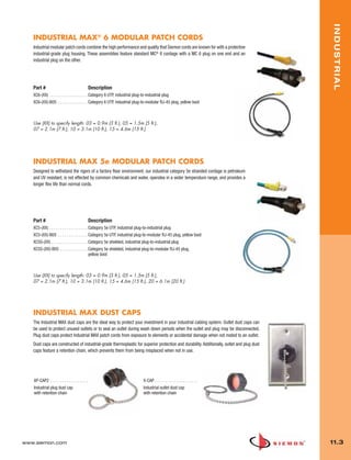 11_Industrial.qxd:ZMax_Catalog                             1/4/10      12:03 PM        Page 4




                                                                                                                                                   INDUSTRIAL
          INDUSTRIAL MAX® 6 MODULAR PATCH CORDS
          Industrial modular patch cords combine the high performance and quality that Siemon cords are known for with a protective
          industrial-grade plug housing. These assemblies feature standard MC® 6 cordage with a MC 6 plug on one end and an
          industrial plug on the other.




          Part #                                         Description
          XC6-(XX) . . . . . . . . . . . . . . . . . . Category 6 UTP, industrial plug-to-industrial plug
          XC6-(XX)-B05 . . . . . . . . . . . . . . Category 6 UTP, industrial plug-to-modular RJ-45 plug, yellow boot



          Use (XX) to specify length: 03 = 0.9m (3 ft.), 05 = 1.5m (5 ft.),
          07 = 2.1m (7 ft.), 10 = 3.1m (10 ft.), 15 = 4.6m (15 ft.)




          INDUSTRIAL MAX 5e MODULAR PATCH CORDS
          Designed to withstand the rigors of a factory floor environment, our industrial category 5e stranded cordage is petroleum
          and UV resistant, is not effected by common chemicals and water, operates in a wider temperature range, and provides a
          longer flex life than normal cords.




          Part #                                         Description
          XC5-(XX) . . . . . . . . . . . . . . . . . . Category 5e UTP, industrial plug-to-industrial plug
          XC5-(XX)-B05 . . . . . . . . . . . . . . Category 5e UTP, industrial plug-to-modular RJ-45 plug, yellow boot
          XC5S-(XX) . . . . . . . . . . . . . . . . . Category 5e shielded, industrial plug-to-industrial plug
          XC5S-(XX)-B05 . . . . . . . . . . . . . Category 5e shielded, industrial plug-to-modular RJ-45 plug,
                                                      yellow boot



          Use (XX) to specify length: 03 = 0.9m (3 ft.), 05 = 1.5m (5 ft.),
          07 = 2.1m (7 ft.), 10 = 3.1m (10 ft.), 15 = 4.6m (15 ft.), 20 = 6.1m (20 ft.)




          INDUSTRIAL MAX DUST CAPS
          The Industrial MAX dust caps are the ideal way to protect your investment in your industrial cabling system. Outlet dust caps can
          be used to protect unused outlets or to seal an outlet during wash down periods when the outlet and plug may be disconnected.
          Plug dust caps protect Industrial MAX patch cords from exposure to elements or accidental damage when not mated to an outlet.
          Dust caps are constructed of industrial-grade thermoplastic for superior protection and durability. Additionally, outlet and plug dust
          caps feature a retention chain, which prevents them from being misplaced when not in use.




           XP-CAP2 . . . . . . . . . . . . . . . . . .                                 X-CAP . . . . . . . . . . . . . . . . . . . .
           Industrial plug dust cap                                                    Industrial outlet dust cap
           with retention chain                                                        with retention chain




      www.siemon.com                                                                                                                               11.3
 