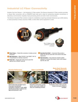 11_Industrial.qxd:ZMax_Catalog                     1/4/10         12:04 PM         Page 6




                                                                                                                                                                                        INDUSTRIAL
          Industrial LC Fiber Connectivity
          Another first from Siemon — the Industrial LC Fiber system. The Siemon Industrial LC Fiber solution provides
          a robust fiber connection with an IP66/IP67-rated seal and is ideal for protecting valuable connections in
          laboratory environments, hospitals, food processing plants and other harsh environments.
          The Siemon Industrial Fiber solution is ideal for installations requiring extended distances (up to 300 meters),
          in close proximity to heavy sources of EMI, or where fiber active equipment is used.




                                                                                                                                           4

                                                 1                       2




                                                      3
                                                                                                      5




                                                                                                                       Rear of adapter accepts
                                                                                                                        standard LC multimode
                                                                                                                                   connectors.




           1     Robust Design — Protects fiber connections in virtually any harsh                      4   Specialized Bend Relief — Compression fitting provides a
                 environment                                                                                superior rear seal and ensures fiber meet minimum bend radius
                                                                                                            requirements
           2     High Performance — Meets TIA-568-C.3 and, ISO/IEC 11801 Ed
                 2.0 specifications for multimode components                                            5   Field-Termination — Plug includes two industrial qualified
                                                                                                            multimode LC connectors that accepts 2 strand, round, breakout
           3     Proper Seal — Bayonet-style mating ensures proper fiber
                                                                                                            style fiber optic cable
                 alignment and an IP66/IP67 rated seal




                                                                                                                                            Meets Harsh Demands
               Precision Performance                                              Robust and Reliable                                         of the Environment




               R&D labs develop, design and implement rigorous               Industrial Fiber connections help to streamline      The Industrial LC connector is ideal in areas where
               testing programs using sophisticated                           operations, improve product availability, and               chemicals, corrosive gases and liquids are
               instrumentation. The Industrial LC provides reliability        reduce costs in manufacturing environments.                                               commonplace.
               with leading edge technology for applications where
               highly accurate performance is critical.




      www.siemon.com                                                                                                                                                                    11.5
 