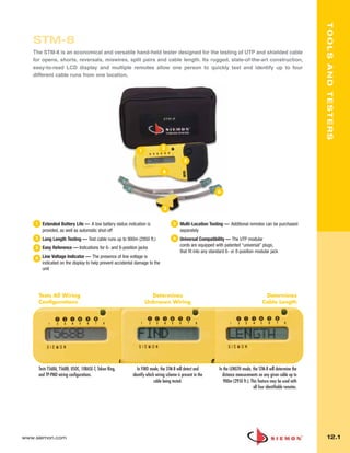 012_Tools.qxd:ZMax_Catalog              1/4/10        12:07 PM    Page 2




                                                                                                                                                                              TOOLS AND TESTERS
          STM-8
          The STM-8 is an economical and versatile hand-held tester designed for the testing of UTP and shielded cable
          for opens, shorts, reversals, miswires, split pairs and cable length. Its rugged, state-of-the-art construction,
          easy-to-read LCD display and multiple remotes allow one person to quickly test and identify up to four
          different cable runs from one location.




                                                                                      2
                                                                      1

                                                                                                    3

                                                                                      4



                                                                                                                       6


                                                                                       5


           1     Extended Battery Life — A low battery status indication is                  5    Multi-Location Testing — Additional remotes can be purchased
                 provided, as well as automatic shut-off                                          separately
           2     Long Length Testing — Test cable runs up to 900m (2950 ft.)                 6    Universal Compatibility — The UTP modular
                                                                                                  cords are equipped with patented “universal” plugs,
           3     Easy Reference — Indications for 6- and 8-position jacks
                                                                                                  that fit into any standard 6- or 8-position modular jack
           4     Line Voltage Indicator — The presence of line voltage is
                 indicated on the display to help prevent accidental damage to the
                 unit




               Tests All Wiring                                             Determines                                                               Determines
               Configurations                                             Unknown Wiring                                                            Cable Length




               Tests T568A, T568B, USOC, 10BASE-T, Token Ring,        In FIND mode, the STM-8 will detect and           In the LENGTH mode, the STM-8 will determine the
               and TP-PMD wiring configurations.                   identify which wiring scheme is present in the         distance measurements on any given cable up to
                                                                                 cable being tested.                       900m (2950 ft.). This feature may be used with
                                                                                                                                             all four identifiable remotes.




      www.siemon.com                                                                                                                                                            12.1
 
