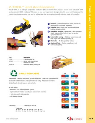 012_Tools.qxd:ZMax_Catalog                  1/4/10         12:08 PM            Page 4




          Z-TOOLTM and Accessories




                                                                                                                                                          TOOLS AND TESTERS
          The Z-TOOL is an integral part of the exclusive Z-MAX™ termination process and is used with both UTP
          and shielded Z-MAX modules. This easy-to-use and ergonomic designed tool is used both to secure the
          cable retention/grounding clip and to fully enage the termination module into the back of the outlet.




                                         1                                                 1    Ergonomic — Minimal hand strain, limited pressure and
                                                                                                zero-impact for comfortable repeatability
                                                                                           2    Alignment Aids — Keyed guide ensures correct outlet
                                        2                                                       insertion during termination
                                                                                           3    One-Handed Activation — Allows final Z-MAX termination
                   6                                                                            step to be accomplished with one hand for operation
                                                                                                space-restricted areas
                                                                                           4    Retention Clip Locking — Additional function closes and
                       3                                                                        locks hinged cable retention/grounding clip
                                               5                                           5    Slim Profile — To fit in a pocket or toolbox
                                                                               4                Attachment Point — For key ring or lanyard and
                                                                                           6
                                                                                                rack-mount capability




          Part #                                Description
          Z-TOOL . . . . . . . . . . . . . . . . . . . Z-MAX Termination Tool
          CPT-RGTP . . . . . . . . . . . . . . . . . AllPrep™ cable preparation tool
                                                       for twisted pair cables
          CPT-DIE-TP . . . . . . . . . . . . . . . . Replacement All-Prep Category 6 die




                                   Z-MAX ICON CARDS                                                                      Front            Rear



          The innovative Z-MAX icon card contains four high-visibility print, 2-sided icons to provide a variety
          of options for outlet identification and supplemental color coding. The icons are secured in a
          durable frame to eliminate loose and easily lost parts.


          All Cards Include:
          - Red and blue icons with voice and data symbols
          - Supplemental/color-matched icon with voice, data, and blank designation
          - 1 white blank icon for field designation
          - Fully recyclable material




           Z-ICON-(XX)B. . . . . . . . . . . . . . . Z-MAX Icon Card, bag of 100

                            Primary Color
                            01 = Black 03 = Red 05 = Yellow 07 = Green 20 = Ivory
                            02 = White 04 = Gray 06 = Blue 09 = Orange 80 = Light Ivory




      www.siemon.com                                                                                                                                       12.3
 