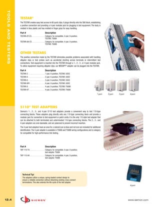 012_Tools.qxd:ZMax_Catalog                       1/4/10         12:08 PM            Page 5



    TOOLS AND TESTERS



                        TESTAR®
                        The TESTAR creates easy test access to 66 quick clips. It plugs directly onto the S66 block, establishing
                        a positive connection and providing a 4-pair modular jack for plugging in test equipment. The body is
                        molded in blue plastic and has molded-in finger grips for easy handling.

                        Part #                               Description
                        TESTAR-8T-C5. . . . . . . . . . . . . . Category 5e compatible, 4-pair, 8-position,
                                                                TESTAR, T568A
                        TESTAR-8A-C5 . . . . . . . . . . . . . Category 5e compatible, 4-pair, 8-position,
                                                               TESTAR, T568B



                        OTHER TESTARS
                        The positive connection made by the TESTAR eliminates possible problems associated with handling
                        alligator clips or test probes such as accidental shorting across terminals or intermittent test
                        connections. Test equipment is inserted into the TESTAR through a 1-, 2-, 3-, or 4-pair modular jack.
                        To utilize equipment requiring alligator clips, our MODAPT® adapter can be plugged into the TESTAR.

                        Part #                               Description
                        TESTAR-2 . . . . . . . . . . . . . . . . . 1-pair, 6-position, TESTAR, USOC
                        TESTAR-4 . . . . . . . . . . . . . . . . . 2-pair, 6-position, TESTAR, USOC
                        TESTAR-6 . . . . . . . . . . . . . . . . . 3-pair, 6-position, TESTAR, USOC
                        TESTAR-8R1 . . . . . . . . . . . . . . . 4-pair, 8-position, TESTAR, USOC
                        TESTAR-8 . . . . . . . . . . . . . . . . . 4-pair, 8-position, TESTAR, T568B
                        TESTAR-8T . . . . . . . . . . . . . . . . 4-pair, 8-position, TESTAR, T568A

                                                                                                                             1-pair   2-pair   3-pair    4-pair




                        S110 ® TEST ADAPTERS
                        Siemon’s 1-, 2-, 3-, and 4-pair S110 test adapters provide a convenient way to test 110-type
                        connecting blocks. These adapters plug directly onto any 110-type connecting block and provide a
                        modular jack for connection to test equipment or patch cords. It is the only 110 style test adapter that
                        can be attached to both terminated and unterminated 110-type connecting blocks. The 2-, 3-, and
                        4-pair adapters are end-stackable, and are polarized to prevent incorrect insertion.
                        The 4-pair test adapters have an area for a colored icon (a blue and red icon are included) for additional
                        identification. The 4-pair adapter is available in T568A and T568B wiring configurations and is category
                        5e compatible for high-performance link testing.




                        Part #                               Description
                        TAP-110-T4. . . . . . . . . . . . . . . . Category 5e compatible, 4-pair, 8-position,
                                                                  test adapter, T568A
                        TAP-110-A4. . . . . . . . . . . . . . . . Category 5e compatible, 4-pair, 8-position,
                                                                  test adapter, T568B




                           Technical Tip!
                           The adapters utilize a unique, spring-loaded contact design to
                           ensure a reliable connection without disturbing existing cross-connect
                           terminations. This also extends the life-cycle of the test adapter.
                                                                                                                                                         4-pair




  12.4                                                                                                                                                  www.siemon.com
 