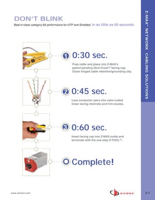 02_ZMax.qxd:02_ZMAX   2/12/10   3:18 PM   Page 2




                                                                                                      Z-MAX ™ NETWORK CABLING SOLUTIONS
         DON’T BLINK
         Best-in-class category 6A performance for UTP and Shielded   in as little as 60 seconds




                                                   1   0:30 sec.
                                                       Prep cable and place into Z-MAX’s
                                                       patent-pending Zero-CrossTM lacing cap.
                                                       Close hinged cable retention/grounding clip.




                                                   2   0:45 sec.
                                                       Lace conductor pairs into color-coded
                                                       linear lacing channels and trim excess.




                                                   3   0:60 sec.
                                                       Insert lacing cap into Z-MAX outlet and
                                                       terminate with the one-step Z-TOOLTM.




                                                       Complete!


      www.siemon.com                                                                                    2.1
 