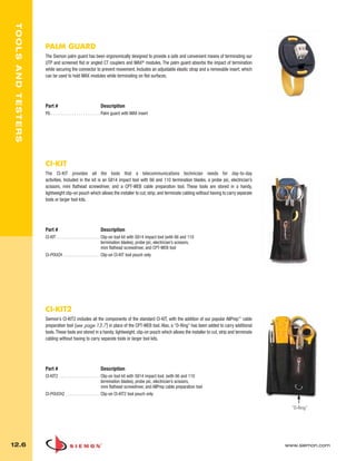 012_Tools.qxd:ZMax_Catalog                         1/4/10          12:08 PM             Page 7



    TOOLS AND TESTERS




                        PALM GUARD
                        The Siemon palm guard has been ergonomically designed to provide a safe and convenient means of terminating our
                        UTP and screened flat or angled CT couplers and MAX® modules. The palm guard absorbs the impact of termination
                        while securing the connector to prevent movement. Includes an adjustable elastic strap and a removable insert, which
                        can be used to hold MAX modules while terminating on flat surfaces.




                        Part #                                  Description
                        PG . . . . . . . . . . . . . . . . . . . . . . . Palm guard with MAX insert




                        CI-KIT
                        The CI-KIT provides all the tools that a telecommunications technician needs for day-to-day
                        activities. Included in the kit is an S814 impact tool with 66 and 110 termination blades, a probe pic, electrician’s
                        scissors, mini flathead screwdriver, and a CPT-WEB cable preparation tool. These tools are stored in a handy,
                        lightweight clip-on pouch which allows the installer to cut, strip, and terminate cabling without having to carry separate
                        tools or larger tool kits.




                        Part #                                  Description
                        CI-KIT . . . . . . . . . . . . . . . . . . . . Clip-on tool kit with S814 impact tool (with 66 and 110
                                                                       termination blades), probe pic, electrician’s scissors,
                                                                       mini flathead screwdriver, and CPT-WEB tool
                        CI-POUCH . . . . . . . . . . . . . . . . . Clip-on CI-KIT tool pouch only




                        CI-KIT2
                        Siemon’s CI-KIT2 includes all the components of the standard CI-KIT, with the addition of our popular AllPrep™ cable
                        preparation tool (see page 13.7) in place of the CPT-WEB tool. Also, a “D-Ring” has been added to carry additional
                        tools. These tools are stored in a handy, lightweight, clip-on pouch which allows the installer to cut, strip and terminate
                        cabling without having to carry separate tools or larger tool kits.




                        Part #                                  Description
                        CI-KIT2 . . . . . . . . . . . . . . . . . . . Clip-on tool kit with S814 impact tool, (with 66 and 110
                                                                      termination blades), probe pic, electrician’s scissors,
                                                                      mini flathead screwdriver, and AllPrep cable preparation tool
                        CI-POUCH2 . . . . . . . . . . . . . . . . Clip-on CI-KIT2 tool pouch only

                                                                                                                                                        “D-Ring”




  12.6                                                                                                                                                www.siemon.com
 