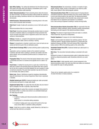 013_Glossary.qxd:ZMax_Catalog                1/4/10       12:11 PM        Page 3


  GLOSSARY


             Open Office Cabling: The cabling that distributes from the telecommunica-         Telecommunications: Any transmission, emission or reception of signs,
             tions closet to the open office area utilizing a consolidation point or multi-    signals, writings, images, sounds or information of any nature by cable,
             user telecommunications outlet assembly.                                          radio, visual, optical or other electromagnetic systems.
             Outlet, Telecommunications: A fixed connecting device where the horizon-          Telecommunications Room (TR): An enclosed space for housing telecom-
             tal cable terminates. The telecommunications outlet provides the interface to     munications equipment, cable terminations and cross-connect cabling used
             the work area cabling. Sometimes referred to as a telecommunications out-         to serve work areas located on the same floor. The telecommunications
             let/connector.                                                                    closet is the typical location of the horizontal cross-connect and is consid-
                                                                                               ered distinct from an equipment room because it is considered
             Outlet/Connector, Telecommunications: A connecting device in the work             to be a floor serving (as opposed to building or campus serving) facility.
             area on which horizontal cable terminates.
             Patch Cord: A length of cable with connectors on one or both ends used to
             join                                                                              Telecommunications Industry Association (TIA): An organization that sets
             telecommunications links at a cross-connect.                                      standards for cabling, pathways, spaces, grounding, bonding, administration,
                                                                                               field testing and other aspects of the telecommunications industry.
             Patch Panel: Connecting hardware that typically provides means to connect
             horizontal or backbone cables to an arrangement of fixed connectors that          Topology: The physical or logical layout of links and nodes in a network.
             may be accessed using patch cords or equipment cords to form cross-con-           These include star, ring and bus configurations.
             nections or interconnections.
                                                                                               Transfer Impedance: A measure (in Ω) of shield effectiveness.
             Pathway: A facility (i.e., conduit) for the placement and protection of
             telecommunications cables. Same as raceway or ducting.                            Trunk: A communication line between two switching systems. The term
                                                                                               “switching systems” typically includes equipment in a central office (the
             Plenum: A compartment or chamber to which one or more air ducts are con-          telephone company) and PBXs. A tie trunk connects PBXs. Central office
             nected and that forms part of the air distribution system.                        trunks connect a PBX to the switching system at the central office.
             Private Branch Exchange (PBX): A private switching system usually serving         Unshielded Twisted-Pair (UTP): A balanced twisted-pair cable bound in a
             an                                                                                single cable sheath.
             organization, such as a business, located on the customer’s premises.
             It switches calls both inside a building or premises and outside to the tele-     Work Area: The area where horizontal cabling is connected to the work
             phone network, and can sometimes provide access to a computer from a              area
             data terminal.                                                                    equipment by means of a telecommunication outlet. A station/desk which is
                                                                                               served by a telecommunications outlet. Sometimes referred to as a work
             Propagation Delay: The amount of time that passes between when a signal           station.
             is transmitted and when it is received at the opposite end of a cable or ca-
             bling.                                                                            Work Area Cable: A cable assembly used to connect equipment to the
                                                                                               telecommunications outlet in the work area. Work area cables are considered
             Punch Down: A method for securing wire to a quick clip in which the insu-         to be outside the scope of cabling standards.
             lated wire is placed in the terminal groove and pushed down with a special
             tool. As the wire is seated, the terminal displaces the wire insulation to make
             an electrical connection. The punch down operation may also trim the wire
             as it terminates. Also called cut down.                                           Please visit our standards update section of our website for
             Return Loss: Noise or interference caused by impedance discontinuities            the latest information on industry standards.
             along the transmission line at various frequencies. Return loss is expressed
             in decibels.
             Shielded twisted-pair (F/UTP): A balanced twisted-pair cable surrounded
             by foil (screen) and bound in a single cable sheath.
             Singlemode Optical Fiber: An optical fiber that will allow only one mode of
             light to propagate; this fiber is typically a step-index fiber.
             Small Form Factor: An optical fiber connector and adapter that provide for
             two strands of fiber in a surface area similar to an unshielded twisted-pair
             (RJ-style) plug and socket.
             Star Topology:
                   1. A method of cabling each telecommunications outlet/connector di-
                      rectly to a
                      cross-connect in a horizontal cabling subsystem.
                   2. A method of cabling each cross-connect (HC and IC) to the main
                      cross-connect (MC) in a backbone cabling subsystem.
             Surge: A rapid rise in current or voltage, usually followed by a fall back to a
             normal level. Also referred to as transient.




 13.2                                                                                                                                                         www.siemon.com
 